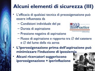 Alcuni elementi di sicurezza (III)
• L’efficacia di qualsiasi tecnica di preossigenazione può
essere influenzata da
– Condizioni individuale del pz
– Durata di aspirazione
– Pressione negativa di aspirazione
– Flusso di aspirazione e rapporto tra ∅ del catetere
e ∅ del lume della via aerea
• L’iperossigenazione prima dell’aspirazione può
minimizzare l’induzione di ipossiemia
• Alcuni ricercatori suggeriscono
iperossigenazione + iperinflazione
 