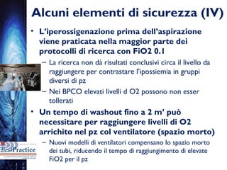 Alcuni elementi di sicurezza (IV)
• L’iperossigenazione prima dell’aspirazione
viene praticata nella maggior parte dei
protocolli di ricerca con FiO2 0.1
– La ricerca non dà risultati conclusivi circa il livello da
raggiungere per contrastare l’ipossiemia in gruppi
diversi di pz
– Nei BPCO elevati livelli d O2 possono non esser
tollerati
• Un tempo di washout fino a 2 m’ può
necessitare per raggiungere livelli di O2
arrichito nel pz col ventilatore (spazio morto)
– Nuovi modelli di ventilatori compensano lo spazio morto
dei tubi, riducendo il tempo di raggiungimento di elevate
FiO2 per il pz
 