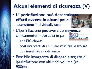 Alcuni elementi di sicurezza (V)
• L’iperinflazione può determinare
effetti avversi in alcuni pz: quindi
assessment individualizzato
• L’iperinflazione può avere conseguenze
clinicamente importanti in pz
– con PIC elevata
– post interventi di CCH e/o chirurgia vascolare
– con instabilità emodinamica
• Possibile insorgenza di dispnea a seguito di
iperinflazione con alti tidal volume (es.
900cc)
 