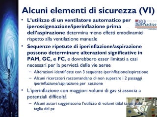 Alcuni elementi di sicurezza (VI)
• L’utilizzo di un ventilatore automatico per
iperossigenazione/iperinflazione prima
dell’aspirazione determina meno effetti emodinamici
rispetto alla ventilazione manuale
• Sequenze ripetute di iperinflazione/aspirazione
possono determinare alterazioni significative in
PAM, GC, e FC, e dovrebbero esser limitati a casi
necessari per la pervietà delle vie aeree
– Alterazioni identificate con 3 sequenze iperinflazione/aspirazione
– Alcuni ricercatori raccomandano di non superare i 2 passaggi
iperinflazione/aspirazione per sessione
• L’iperinflazione con maggiori volumi di gas si associa a
potenziali difficoltà
– Alcuni autori suggeriscono l’utilizzo di volumi tidal tarati sulla
taglia del pz
 