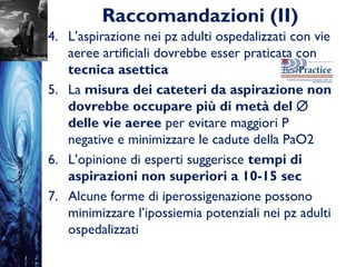 Raccomandazioni (II)
4. L’aspirazione nei pz adulti ospedalizzati con vie
aeree artificiali dovrebbe esser praticata con
tecnica asettica
5. La misura dei cateteri da aspirazione non
dovrebbe occupare più di metà del ∅
delle vie aeree per evitare maggiori P
negative e minimizzare le cadute della PaO2
6. L’opinione di esperti suggerisce tempi di
aspirazioni non superiori a 10-15 sec
7. Alcune forme di iperossigenazione possono
minimizzare l’ipossiemia potenziali nei pz adulti
ospedalizzati
 