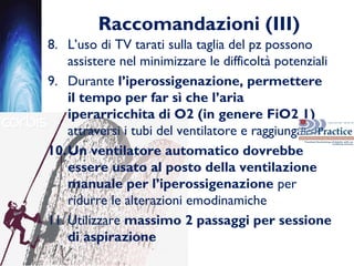 Raccomandazioni (III)
8. L’uso di TV tarati sulla taglia del pz possono
assistere nel minimizzare le difficoltà potenziali
9. Durante l’iperossigenazione, permettere
il tempo per far sì che l’aria
iperarricchita di O2 (in genere FiO2 1)
attraversi i tubi del ventilatore e raggiunga il pz
10.Un ventilatore automatico dovrebbe
essere usato al posto della ventilazione
manuale per l’iperossigenazione per
ridurre le alterazioni emodinamiche
11. Utilizzare massimo 2 passaggi per sessione
di aspirazione
 