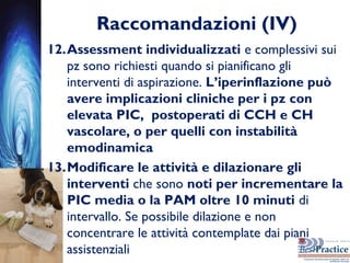 Raccomandazioni (IV)
12.Assessment individualizzati e complessivi sui
pz sono richiesti quando si pianificano gli
interventi di aspirazione. L’iperinflazione può
avere implicazioni cliniche per i pz con
elevata PIC, postoperati di CCH e CH
vascolare, o per quelli con instabilità
emodinamica
13.Modificare le attività e dilazionare gli
interventi che sono noti per incrementare la
PIC media o la PAM oltre 10 minuti di
intervallo. Se possibile dilazione e non
concentrare le attività contemplate dai piani
assistenziali
 
