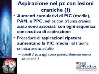 Aspirazione nel pz con lesioni
craniche (I)
• Aumenti cumulativi di PIC (media),
PAM, e PPC, nel pz con trauma cranico
acuto sono associati con ogni sequenza
consecutiva di aspirazione
• Procedure di aspirazioni ripetute
aumentano la PIC media nel trauma
cranico acuto adulto
– quindi 3 passaggi sono potenzialmente meno
sicuri che 2
 