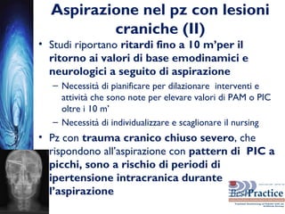 Aspirazione nel pz con lesioni
craniche (II)
• Studi riportano ritardi fino a 10 m’per il
ritorno ai valori di base emodinamici e
neurologici a seguito di aspirazione
– Necessità di pianificare per dilazionare interventi e
attività che sono note per elevare valori di PAM o PIC
oltre i 10 m’
– Necessità di individualizzare e scaglionare il nursing
• Pz con trauma cranico chiuso severo, che
rispondono all’aspirazione con pattern di PIC a
picchi, sono a rischio di periodi di
ipertensione intracranica durante
l’aspirazione
 