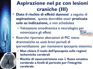 Aspirazione nel pz con lesioni
craniche (III)
• Dato il rischio di effetti dannosi a seguito di
aspirazione, questa dovrebbe esser praticata
solo su indicazione, e non schedulata
– Valutazione emodinamica e neurologica per
minimizzare gli effetti
• Ricerche riportano alterazioni di PIC meno
drammatiche se usati brevi periodi di
iperventilazione per mantenere ipocapnia sistemica
– Non chiaro il ruolo dell’ipocapnia sulle regioni
ischemiche cerebrali
– Rischio di vasocostrizione con ↓ flusso ematico
cerebrale a livelli di pericolo per l’integrità
cerebrale
 