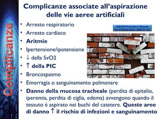 Complicanze associate all’aspirazione
delle vie aeree artificiali
• Arresto respiratorio
• Arresto cardiaco
• Aritmie
• Ipertensione/ipotensione
• ↓ della SvO2
• ↑ della PIC
• Broncospasmo
• Emorragia o sanguinamento polmonare
• Danno della mucosa tracheale (perdita di epitelio,
iperemia, perdita di ciglia, edema) avvengono quando il
tessuto è aspirato nei buchi del catetere. Queste aree
di danno ↑ il rischio di infezioni e sanguinamento
AACN Procedure Manual
for Critical Care. 2005 5° ed.
 