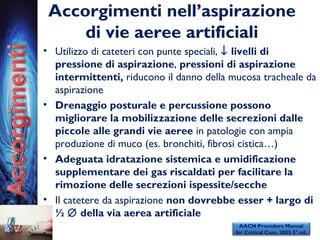 Accorgimenti nell’aspirazione
di vie aeree artificiali
• Utilizzo di cateteri con punte speciali, ↓ livelli di
pressione di aspirazione, pressioni di aspirazione
intermittenti, riducono il danno della mucosa tracheale da
aspirazione
• Drenaggio posturale e percussione possono
migliorare la mobilizzazione delle secrezioni dalle
piccole alle grandi vie aeree in patologie con ampia
produzione di muco (es. bronchiti, fibrosi cistica…)
• Adeguata idratazione sistemica e umidificazione
supplementare dei gas riscaldati per facilitare la
rimozione delle secrezioni ispessite/secche
• Il catetere da aspirazione non dovrebbe esser + largo di
½ ∅ della via aerea artificiale
AACN Procedure Manual
for Critical Care. 2005 5° ed.
 