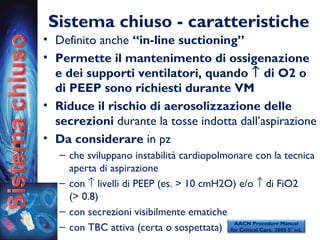 Sistema chiuso - caratteristiche
• Definito anche “in-line suctioning”
• Permette il mantenimento di ossigenazione
e dei supporti ventilatori, quando ↑ di O2 o
di PEEP sono richiesti durante VM
• Riduce il rischio di aerosolizzazione delle
secrezioni durante la tosse indotta dall’aspirazione
• Da considerare in pz
– che sviluppano instabilità cardiopolmonare con la tecnica
aperta di aspirazione
– con ↑ livelli di PEEP (es. > 10 cmH2O) e/o ↑ di FiO2
(> 0.8)
– con secrezioni visibilmente ematiche
– con TBC attiva (certa o sospettata)
AACN Procedure Manual
for Critical Care. 2005 5° ed.
 
