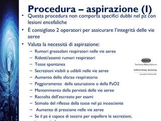 Procedura – aspirazione (I)
• Questa procedura non comporta specifici dubbi nel pz con
lesioni encefaliche
• È consigliato 2 operatori per assicurare l’integrità delle vie
aeree
• Valuta la necessità di aspirazione:
– Rumori grossolani respiratori nelle vie aeree
– Ridotti/assenti rumori respiratori
– Tosse spontanea
– Secrezioni visibili o udibili nelle vie aeree
– Aumento dello sforzo respiratorio
– Peggioramento della saturazione o della PaO2
– Mantenimento della pervietà delle vie aeree
– Raccolta dell’escreato per esami
– Stimolo del riflesso della tosse nel pz incosciente
– Aumento di pressione nelle vie aeree
– Se il pz è capace di tossire per espellere le secrezioni,
 