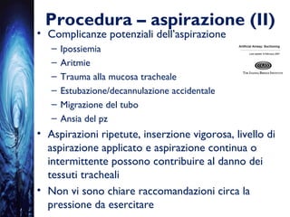 Procedura – aspirazione (II)
• Complicanze potenziali dell’aspirazione
– Ipossiemia
– Aritmie
– Trauma alla mucosa tracheale
– Estubazione/decannulazione accidentale
– Migrazione del tubo
– Ansia del pz
• Aspirazioni ripetute, inserzione vigorosa, livello di
aspirazione applicato e aspirazione continua o
intermittente possono contribuire al danno dei
tessuti tracheali
• Non vi sono chiare raccomandazioni circa la
pressione da esercitare
 