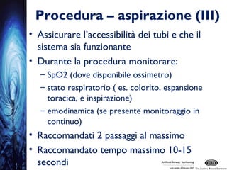 Procedura – aspirazione (III)
• Assicurare l’accessibilità dei tubi e che il
sistema sia funzionante
• Durante la procedura monitorare:
– SpO2 (dove disponibile ossimetro)
– stato respiratorio ( es. colorito, espansione
toracica, e inspirazione)
– emodinamica (se presente monitoraggio in
continuo)
• Raccomandati 2 passaggi al massimo
• Raccomandato tempo massimo 10-15
secondi
 