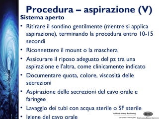 Procedura – aspirazione (V)
Sistema aperto
• Ritirare il sondino gentilmente (mentre si applica
aspirazione), terminando la procedura entro 10-15
secondi
• Riconnettere il mount o la maschera
• Assicurare il riposo adeguato del pz tra una
aspirazione e l’altra, come clinicamente indicato
• Documentare quota, colore, viscosità delle
secrezioni
• Aspirazione delle secrezioni del cavo orale e
faringee
• Lavaggio dei tubi con acqua sterile o SF sterile
• Igiene del cavo orale
 