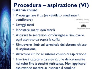 Procedura – aspirazione (VI)
Sistema chiuso
• Preossigenare il pz (se ventilato, mediante il
ventilatore)
• Lavaggi mani
• Indossare guanti non sterili
• Aspirare le secrezioni orofaringee e rimuovere
ogni aspirato da sopra la cuffia
• Rimuovere l’hub sul terminale del sistema chiuso
di aspirazione
• Attaccare il tubo al sistema chiuso di aspirazione
• Inserire il catetere da aspirazione delicatamente
nel tubo fino a sentire resistenza. Non applicare
aspirazione mentre si inserisce il sondino
 
