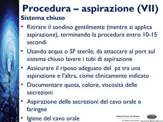 Procedura – aspirazione (VII)
Sistema chiuso
• Ritirare il sondino gentilmente (mentre si applica
aspirazione), terminando la procedura entro 10-15
secondi
• Usando acqua o SF sterile, da attaccare al port sul
sistema chiuso lavare i tubi di aspirazione
• Assicurare il riposo adeguato del pz tra una
aspirazione e l’altra, come clinicamente indicato
• Documentare quota, colore, viscosità delle
secrezioni
• Aspirazione delle secrezioni del cavo orale e
faringee
• Igiene del cavo orale
 