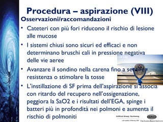 Procedura – aspirazione (VIII)
Osservazioni/raccomandazioni
• Cateteri con più fori riducono il rischio di lesione
alle mucose
• I sistemi chiusi sono sicuri ed efficaci e non
determinano bruschi cali in pressione negativa
delle vie aeree
• Avanzare il sondino nella carena fino a sentire
resistenza o stimolare la tosse
• L’instillazione di SF prima dell’aspirazione si associa
con ritardo del recupero nell’ossigenazione,
peggiora la SaO2 e i risultati dell’EGA, spinge i
batteri più in profondità nei polmoni e aumenta il
rischio di polmoniti
 