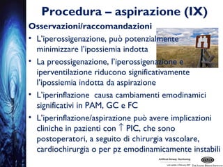 Procedura – aspirazione (IX)
Osservazioni/raccomandazioni
• L’iperossigenazione, può potenzialmente
minimizzare l’ipossiemia indotta
• La preossigenazione, l’iperossigenazione e
iperventilazione riducono significativamente
l’ipossiemia indotta da aspirazione
• L’iperinflazione causa cambiamenti emodinamici
significativi in PAM, GC e FC
• L’iperinflazione/aspirazione può avere implicazioni
cliniche in pazienti con ↑ PIC, che sono
postoperatori, a seguito di chirurgia vascolare,
cardiochirurgia o per pz emodinamicamente instabili
 