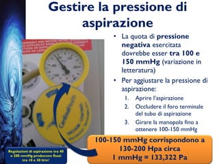 Gestire la pressione di
aspirazione
• La quota di pressione
negativa esercitata
dovrebbe esser tra 100 e
150 mmHg (variazione in
letteratura)
• Per aggiustare la pressione di
aspirazione:
1. Aprire l’aspirazione
2. Occludere il foro terminale
del tubo di aspirazione
3. Girare la manopola fino a
ottenere 100-150 mmHg
Regolazioni di aspirazione tra 40
e 200 mmHg producono flussi
tra 10 e 30 lt/m’
100-150 mmHg corrispondono a
130-200 Hpa circa
1 mmHg = 133,322 Pa
 