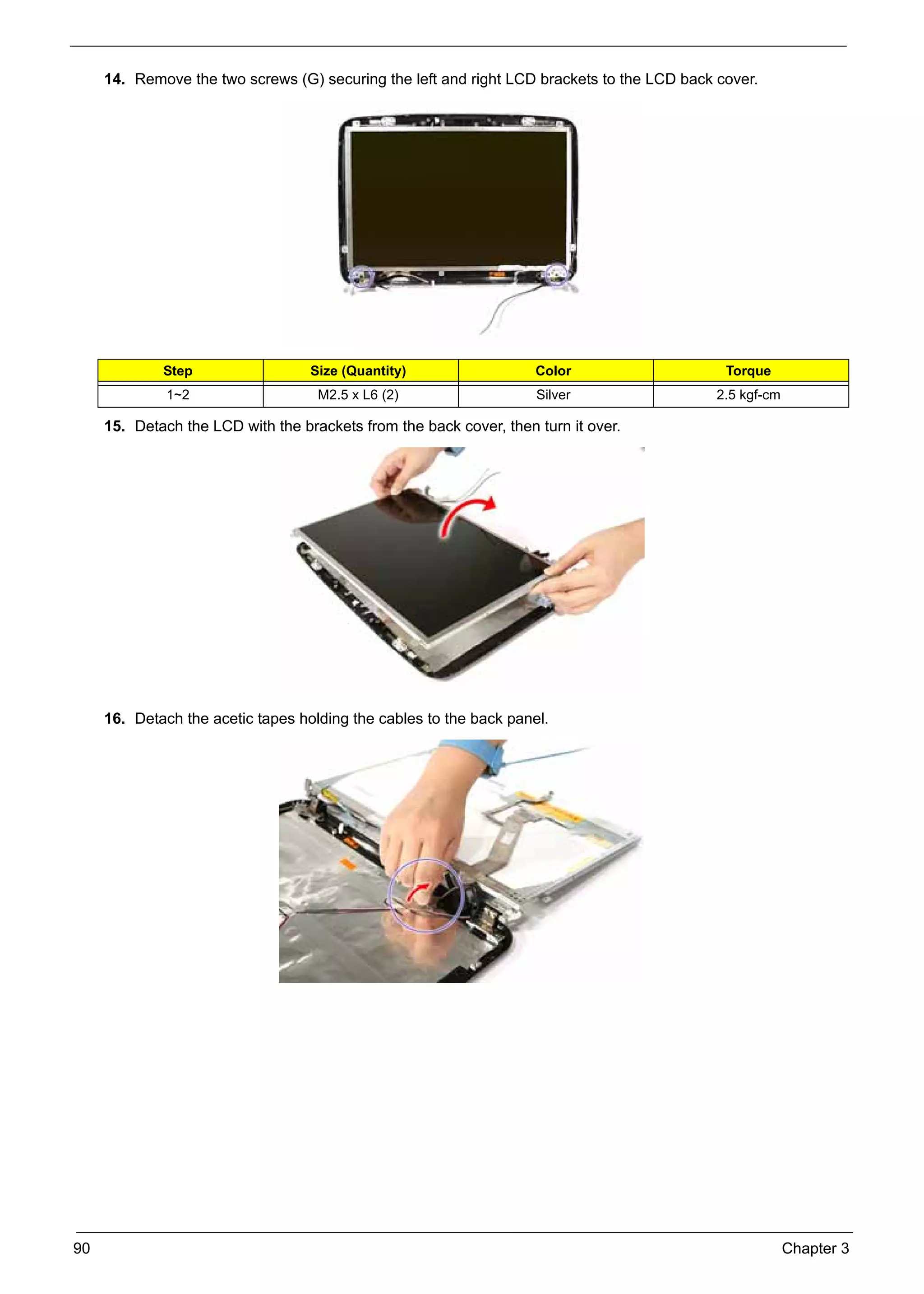 SG_Aspire4920_Book.book    Page 90   Monday, May 28, 2007   6:49 PM




          14. Remove the two screws (G) securing the left and right LCD brackets to the LCD back cover.




                    Step                        Size (Quantity)          Color                    Torque
                     1~2                         M2.5 x L6 (2)           Silver                  2.5 kgf-cm

          15. Detach the LCD with the brackets from the back cover, then turn it over.




          16. Detach the acetic tapes holding the cables to the back panel.




     90                                                                                                       Chapter 3
 