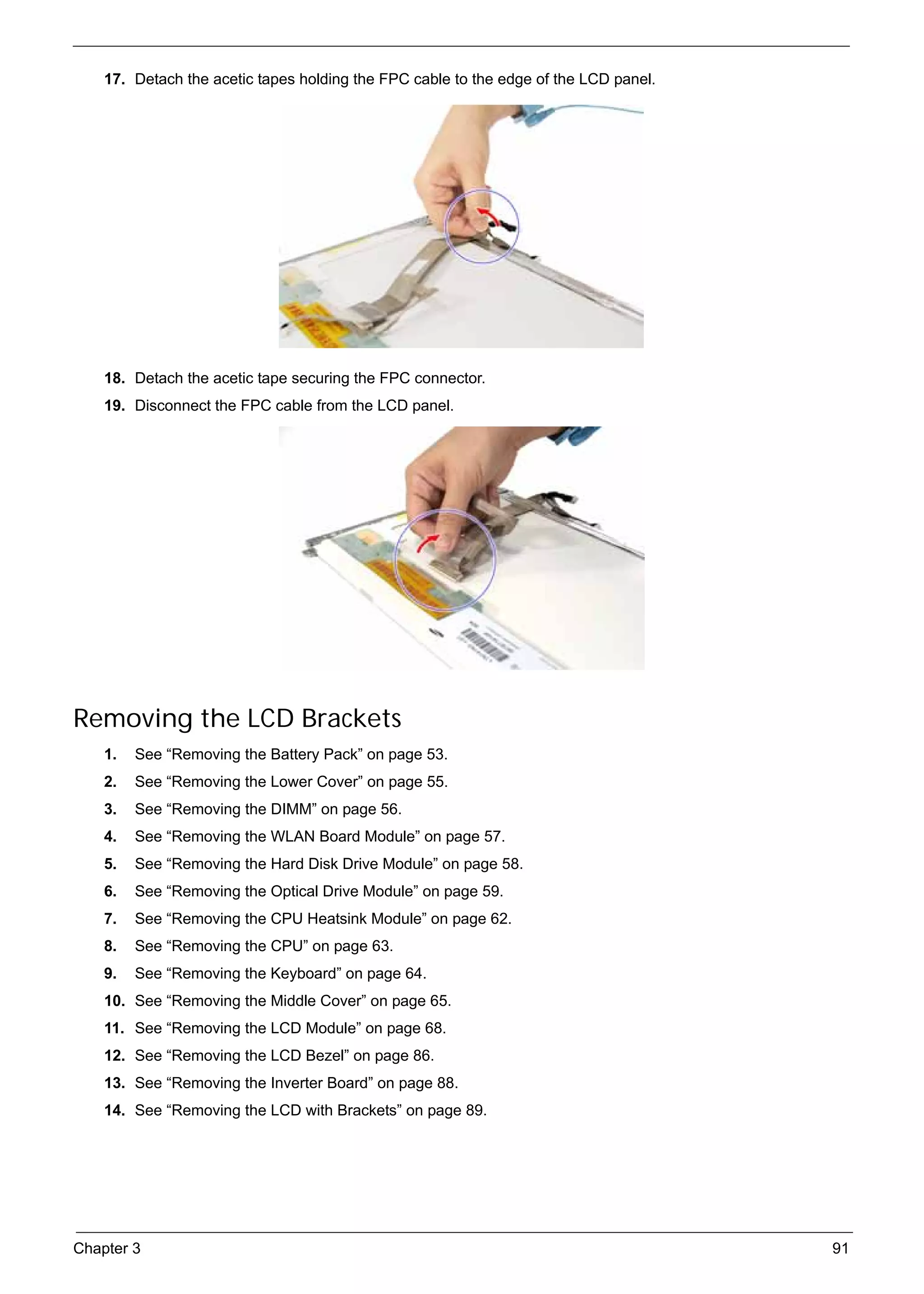 SG_Aspire4920_Book.book   Page 91   Monday, May 28, 2007   6:49 PM




          17. Detach the acetic tapes holding the FPC cable to the edge of the LCD panel.




          18. Detach the acetic tape securing the FPC connector.
          19. Disconnect the FPC cable from the LCD panel.




     Removing the LCD Brackets
          1.   See “Removing the Battery Pack” on page 53.
          2.   See “Removing the Lower Cover” on page 55.
          3.   See “Removing the DIMM” on page 56.
          4.   See “Removing the WLAN Board Module” on page 57.
          5.   See “Removing the Hard Disk Drive Module” on page 58.
          6.   See “Removing the Optical Drive Module” on page 59.
          7.   See “Removing the CPU Heatsink Module” on page 62.
          8.   See “Removing the CPU” on page 63.
          9.   See “Removing the Keyboard” on page 64.
          10. See “Removing the Middle Cover” on page 65.
          11. See “Removing the LCD Module” on page 68.
          12. See “Removing the LCD Bezel” on page 86.
          13. See “Removing the Inverter Board” on page 88.
          14. See “Removing the LCD with Brackets” on page 89.




     Chapter 3                                                                              91
 