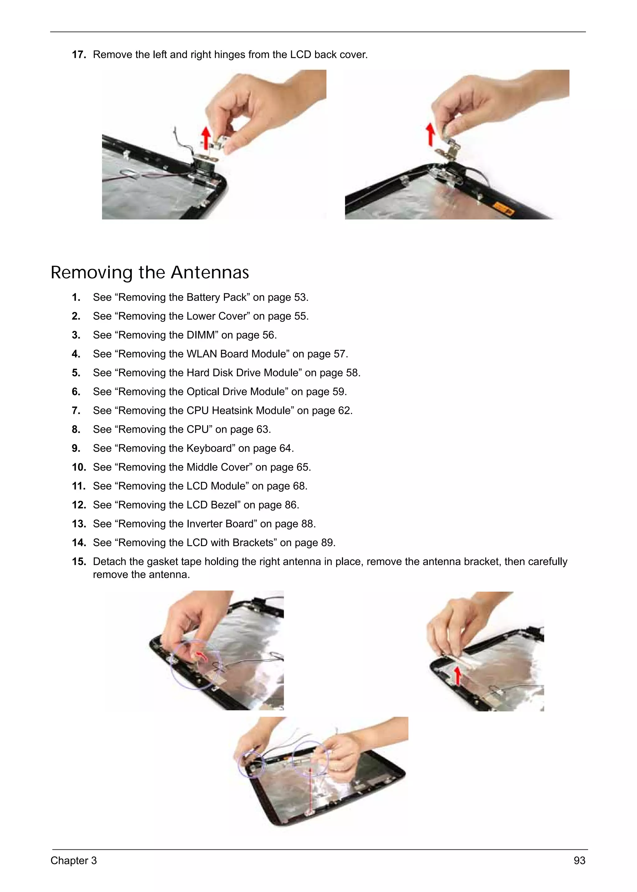 SG_Aspire4920_Book.book   Page 93   Monday, May 28, 2007   6:49 PM




          17. Remove the left and right hinges from the LCD back cover.




     Removing the Antennas
          1.   See “Removing the Battery Pack” on page 53.
          2.   See “Removing the Lower Cover” on page 55.
          3.   See “Removing the DIMM” on page 56.
          4.   See “Removing the WLAN Board Module” on page 57.
          5.   See “Removing the Hard Disk Drive Module” on page 58.
          6.   See “Removing the Optical Drive Module” on page 59.
          7.   See “Removing the CPU Heatsink Module” on page 62.
          8.   See “Removing the CPU” on page 63.
          9.   See “Removing the Keyboard” on page 64.
          10. See “Removing the Middle Cover” on page 65.
          11. See “Removing the LCD Module” on page 68.
          12. See “Removing the LCD Bezel” on page 86.
          13. See “Removing the Inverter Board” on page 88.
          14. See “Removing the LCD with Brackets” on page 89.
          15. Detach the gasket tape holding the right antenna in place, remove the antenna bracket, then carefully
              remove the antenna.




     Chapter 3                                                                                                        93
 