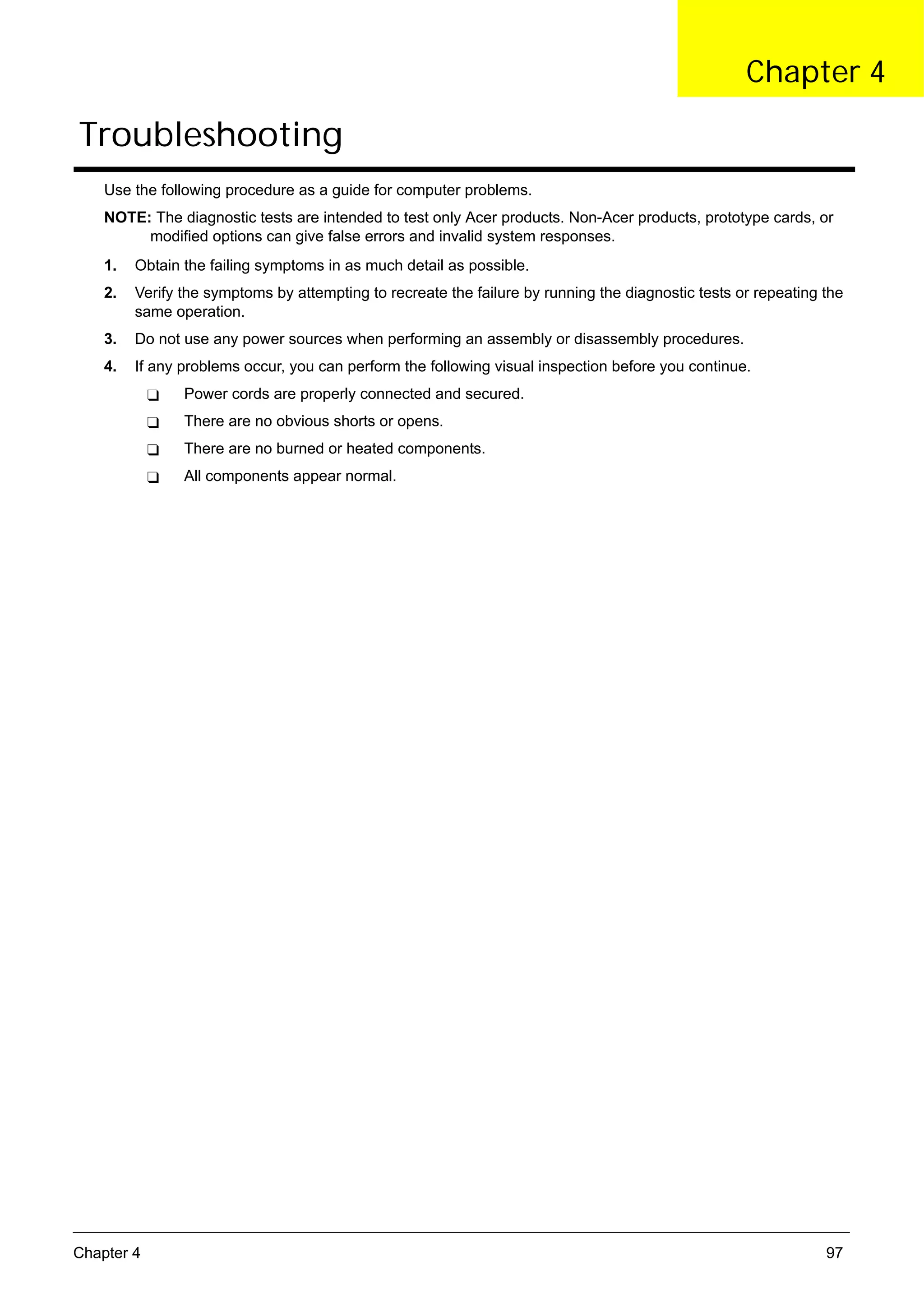 SG_Aspire4920_Book.book   Page 97   Monday, May 28, 2007   6:49 PM




                                                                                                          Chapter 4

      Troubleshooting
          Use the following procedure as a guide for computer problems.
          NOTE: The diagnostic tests are intended to test only Acer products. Non-Acer products, prototype cards, or
               modified options can give false errors and invalid system responses.
          1.   Obtain the failing symptoms in as much detail as possible.
          2.   Verify the symptoms by attempting to recreate the failure by running the diagnostic tests or repeating the
               same operation.
          3.   Do not use any power sources when performing an assembly or disassembly procedures.
          4.   If any problems occur, you can perform the following visual inspection before you continue.
                          Power cords are properly connected and secured.
                          There are no obvious shorts or opens.
                          There are no burned or heated components.
                          All components appear normal.




     Chapter 4                                                                                                        97
 