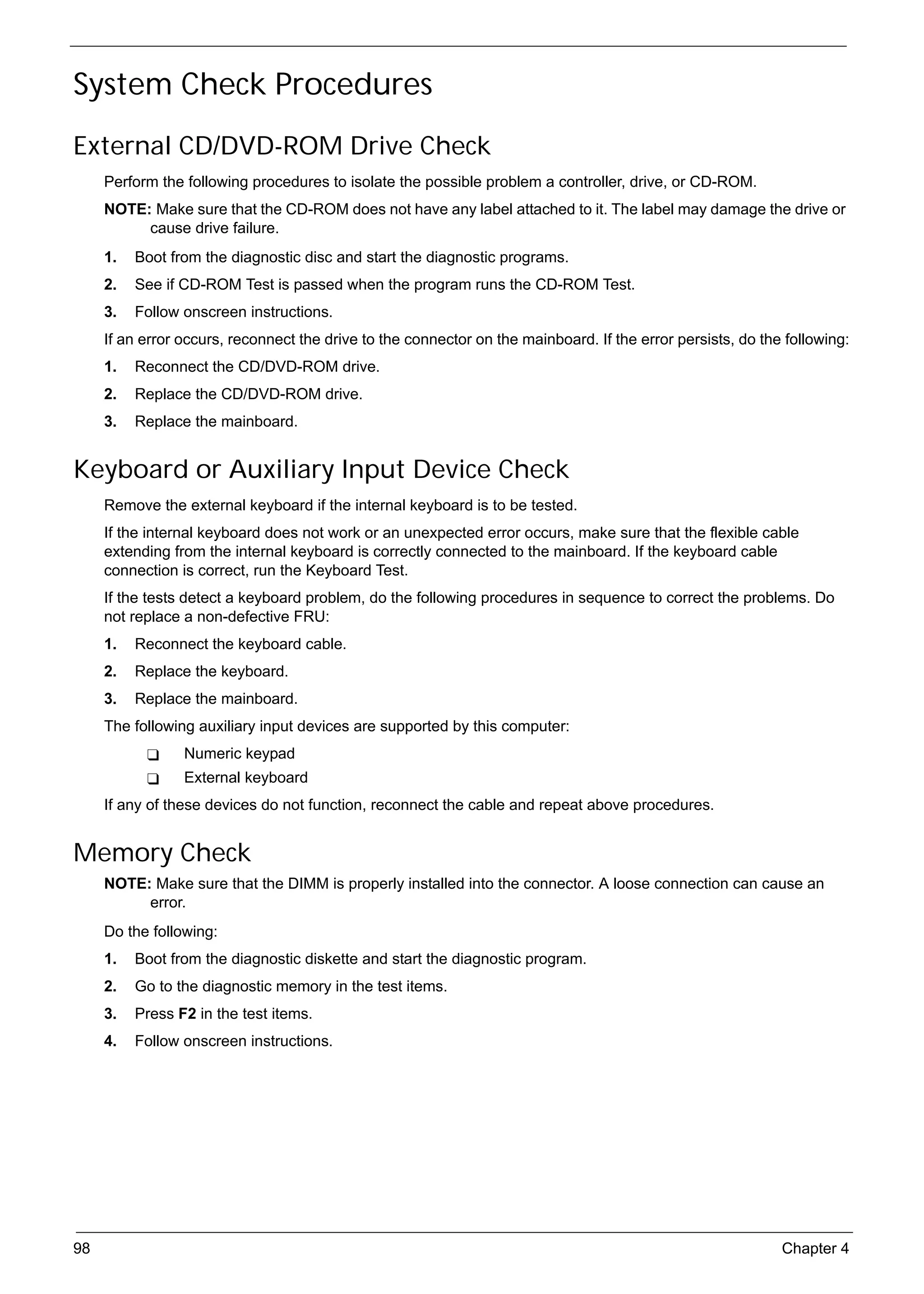 SG_Aspire4920_Book.book   Page 98   Monday, May 28, 2007   6:49 PM




     System Check Procedures
     External CD/DVD-ROM Drive Check
          Perform the following procedures to isolate the possible problem a controller, drive, or CD-ROM.
          NOTE: Make sure that the CD-ROM does not have any label attached to it. The label may damage the drive or
               cause drive failure.
          1.   Boot from the diagnostic disc and start the diagnostic programs.
          2.   See if CD-ROM Test is passed when the program runs the CD-ROM Test.
          3.   Follow onscreen instructions.
          If an error occurs, reconnect the drive to the connector on the mainboard. If the error persists, do the following:
          1.   Reconnect the CD/DVD-ROM drive.
          2.   Replace the CD/DVD-ROM drive.
          3.   Replace the mainboard.


     Keyboard or Auxiliary Input Device Check
          Remove the external keyboard if the internal keyboard is to be tested.
          If the internal keyboard does not work or an unexpected error occurs, make sure that the flexible cable
          extending from the internal keyboard is correctly connected to the mainboard. If the keyboard cable
          connection is correct, run the Keyboard Test.
          If the tests detect a keyboard problem, do the following procedures in sequence to correct the problems. Do
          not replace a non-defective FRU:
          1.   Reconnect the keyboard cable.
          2.   Replace the keyboard.
          3.   Replace the mainboard.
          The following auxiliary input devices are supported by this computer:
                          Numeric keypad
                          External keyboard
          If any of these devices do not function, reconnect the cable and repeat above procedures.


     Memory Check
          NOTE: Make sure that the DIMM is properly installed into the connector. A loose connection can cause an
               error.
          Do the following:
          1.   Boot from the diagnostic diskette and start the diagnostic program.
          2.   Go to the diagnostic memory in the test items.
          3.   Press F2 in the test items.
          4.   Follow onscreen instructions.




     98                                                                                                           Chapter 4
 