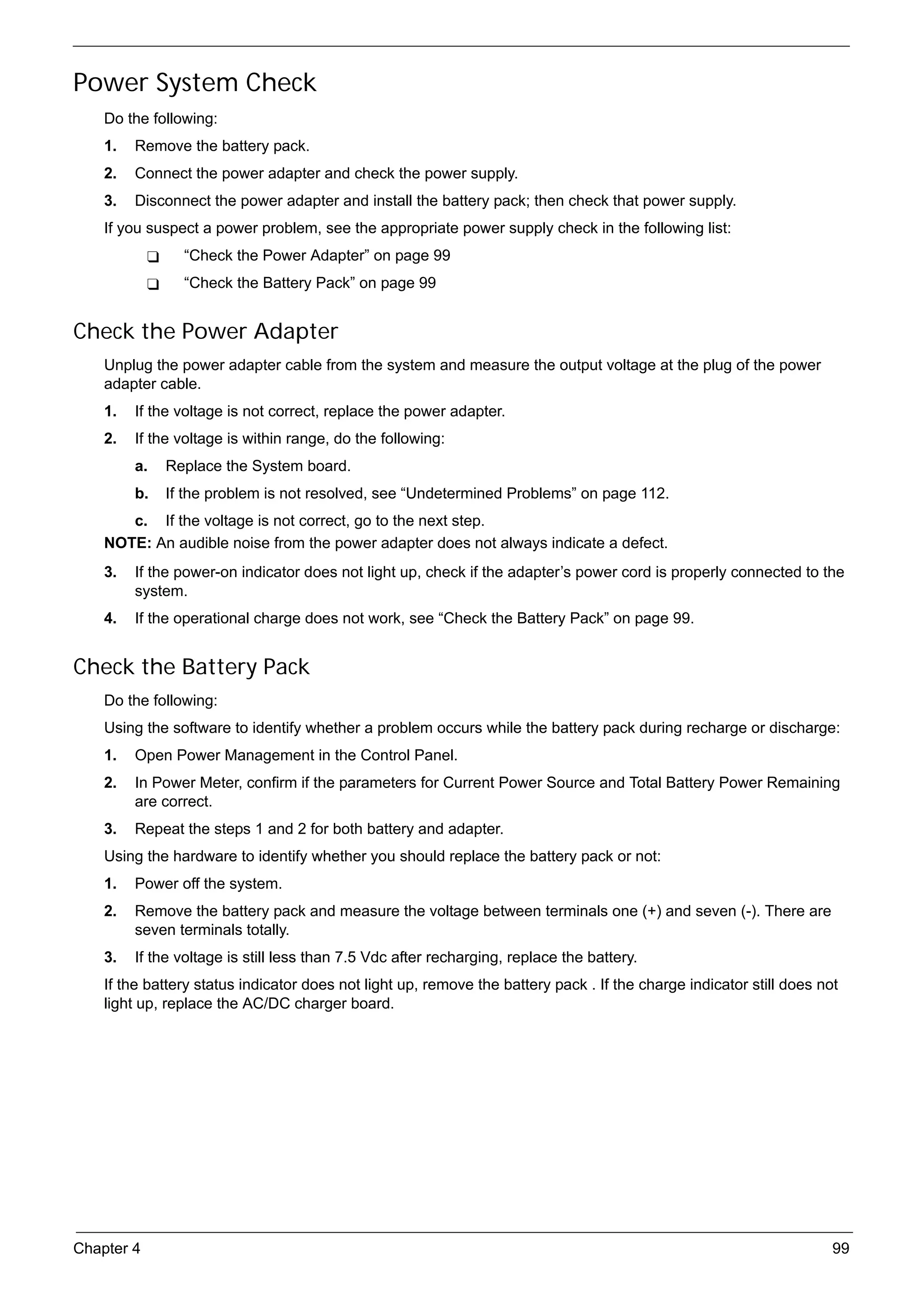 SG_Aspire4920_Book.book   Page 99   Monday, May 28, 2007   6:49 PM




     Power System Check
          Do the following:
          1.   Remove the battery pack.
          2.   Connect the power adapter and check the power supply.
          3.   Disconnect the power adapter and install the battery pack; then check that power supply.
          If you suspect a power problem, see the appropriate power supply check in the following list:
                          “Check the Power Adapter” on page 99
                          “Check the Battery Pack” on page 99


     Check the Power Adapter
          Unplug the power adapter cable from the system and measure the output voltage at the plug of the power
          adapter cable.
          1.   If the voltage is not correct, replace the power adapter.
          2.   If the voltage is within range, do the following:
               a.   Replace the System board.
               b.   If the problem is not resolved, see “Undetermined Problems” on page 112.
             c. If the voltage is not correct, go to the next step.
          NOTE: An audible noise from the power adapter does not always indicate a defect.
          3.   If the power-on indicator does not light up, check if the adapter’s power cord is properly connected to the
               system.
          4.   If the operational charge does not work, see “Check the Battery Pack” on page 99.


     Check the Battery Pack
          Do the following:
          Using the software to identify whether a problem occurs while the battery pack during recharge or discharge:
          1.   Open Power Management in the Control Panel.
          2.   In Power Meter, confirm if the parameters for Current Power Source and Total Battery Power Remaining
               are correct.
          3.   Repeat the steps 1 and 2 for both battery and adapter.
          Using the hardware to identify whether you should replace the battery pack or not:
          1.   Power off the system.
          2.   Remove the battery pack and measure the voltage between terminals one (+) and seven (-). There are
               seven terminals totally.
          3.   If the voltage is still less than 7.5 Vdc after recharging, replace the battery.
          If the battery status indicator does not light up, remove the battery pack . If the charge indicator still does not
          light up, replace the AC/DC charger board.




     Chapter 4                                                                                                              99
 