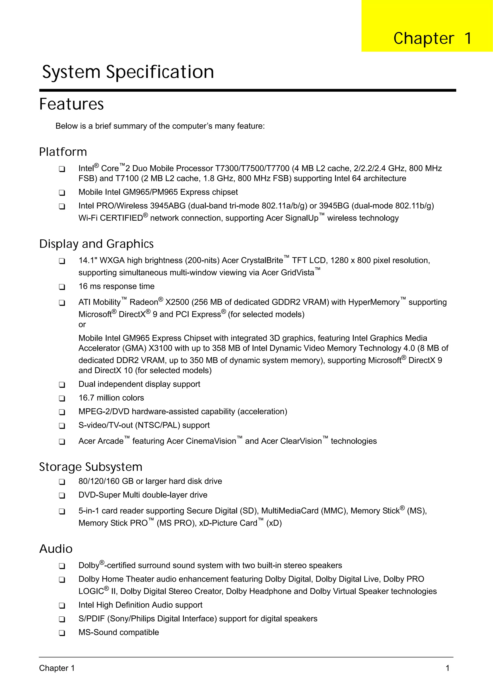 SG_Aspire4920_Book.book   Page 1   Monday, May 28, 2007   6:49 PM




                                                                                                     Chapter 1

      System Specification
     Features
          Below is a brief summary of the computer’s many feature:


     Platform
                 Intel® Core™2 Duo Mobile Processor T7300/T7500/T7700 (4 MB L2 cache, 2/2.2/2.4 GHz, 800 MHz
                 FSB) and T7100 (2 MB L2 cache, 1.8 GHz, 800 MHz FSB) supporting Intel 64 architecture
                 Mobile Intel GM965/PM965 Express chipset
                 Intel PRO/Wireless 3945ABG (dual-band tri-mode 802.11a/b/g) or 3945BG (dual-mode 802.11b/g)
                 Wi-Fi CERTIFIED® network connection, supporting Acer SignalUp™ wireless technology


     Display and Graphics
                 14.1" WXGA high brightness (200-nits) Acer CrystalBrite™ TFT LCD, 1280 x 800 pixel resolution,
                 supporting simultaneous multi-window viewing via Acer GridVista™
                 16 ms response time
                 ATI Mobility™ Radeon® X2500 (256 MB of dedicated GDDR2 VRAM) with HyperMemory™ supporting
                 Microsoft® DirectX® 9 and PCI Express® (for selected models)
                 or
                 Mobile Intel GM965 Express Chipset with integrated 3D graphics, featuring Intel Graphics Media
                 Accelerator (GMA) X3100 with up to 358 MB of Intel Dynamic Video Memory Technology 4.0 (8 MB of
                 dedicated DDR2 VRAM, up to 350 MB of dynamic system memory), supporting Microsoft® DirectX 9
                 and DirectX 10 (for selected models)
                 Dual independent display support
                 16.7 million colors
                 MPEG-2/DVD hardware-assisted capability (acceleration)
                 S-video/TV-out (NTSC/PAL) support
                 Acer Arcade™ featuring Acer CinemaVision™ and Acer ClearVision™ technologies


     Storage Subsystem
                 80/120/160 GB or larger hard disk drive
                 DVD-Super Multi double-layer drive
                 5-in-1 card reader supporting Secure Digital (SD), MultiMediaCard (MMC), Memory Stick® (MS),
                 Memory Stick PRO™ (MS PRO), xD-Picture Card™ (xD)


     Audio
                 Dolby®-certified surround sound system with two built-in stereo speakers
                 Dolby Home Theater audio enhancement featuring Dolby Digital, Dolby Digital Live, Dolby PRO
                 LOGIC® II, Dolby Digital Stereo Creator, Dolby Headphone and Dolby Virtual Speaker technologies
                 Intel High Definition Audio support
                 S/PDIF (Sony/Philips Digital Interface) support for digital speakers
                 MS-Sound compatible



     Chapter 1                                                                                                     1
 