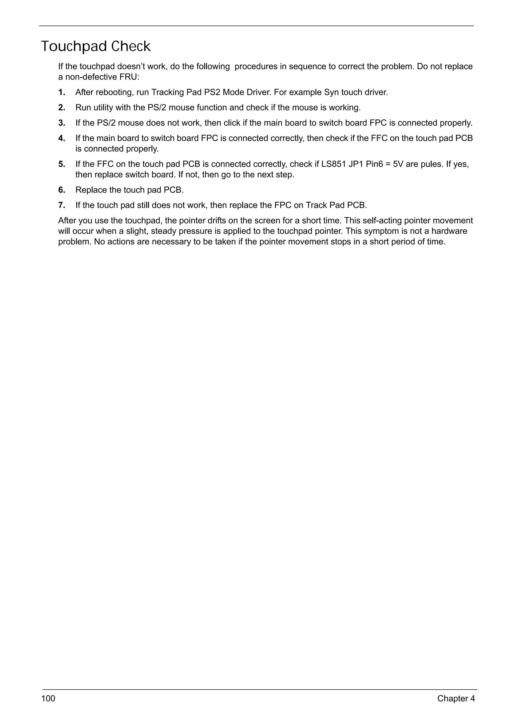 SG_Aspire4920_Book.book   Page 100   Monday, May 28, 2007 6:49 PM




     Touchpad Check
           If the touchpad doesn’t work, do the following procedures in sequence to correct the problem. Do not replace
           a non-defective FRU:
           1.   After rebooting, run Tracking Pad PS2 Mode Driver. For example Syn touch driver.
           2.   Run utility with the PS/2 mouse function and check if the mouse is working.
           3.   If the PS/2 mouse does not work, then click if the main board to switch board FPC is connected properly.
           4.   If the main board to switch board FPC is connected correctly, then check if the FFC on the touch pad PCB
                is connected properly.
           5.   If the FFC on the touch pad PCB is connected correctly, check if LS851 JP1 Pin6 = 5V are pules. If yes,
                then replace switch board. If not, then go to the next step.
           6.   Replace the touch pad PCB.
           7.   If the touch pad still does not work, then replace the FPC on Track Pad PCB.
           After you use the touchpad, the pointer drifts on the screen for a short time. This self-acting pointer movement
           will occur when a slight, steady pressure is applied to the touchpad pointer. This symptom is not a hardware
           problem. No actions are necessary to be taken if the pointer movement stops in a short period of time.




     100                                                                                                         Chapter 4
 