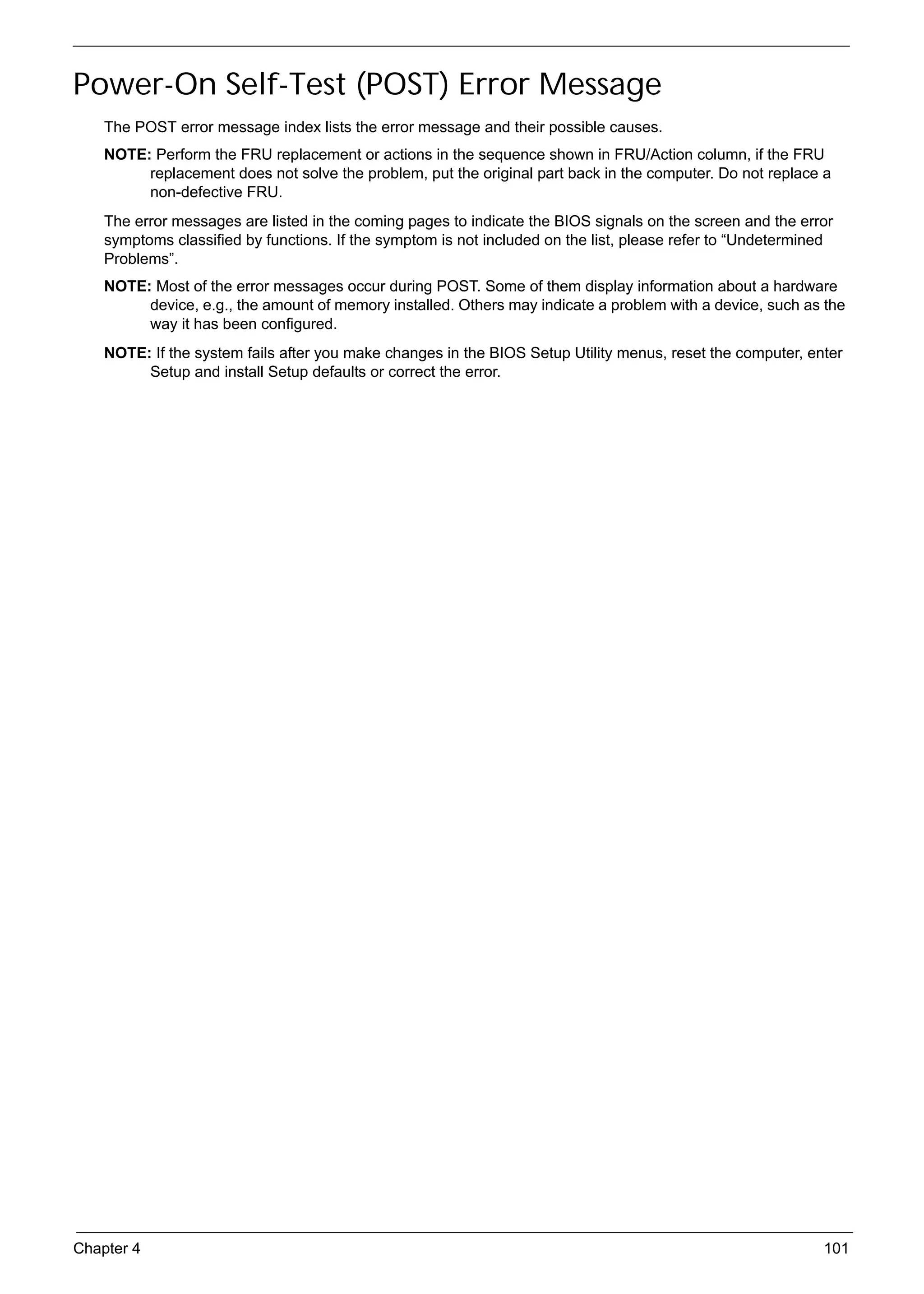 SG_Aspire4920_Book.book   Page 101   Monday, May 28, 2007 6:49 PM




     Power-On Self-Test (POST) Error Message
          The POST error message index lists the error message and their possible causes.
          NOTE: Perform the FRU replacement or actions in the sequence shown in FRU/Action column, if the FRU
               replacement does not solve the problem, put the original part back in the computer. Do not replace a
               non-defective FRU.
          The error messages are listed in the coming pages to indicate the BIOS signals on the screen and the error
          symptoms classified by functions. If the symptom is not included on the list, please refer to “Undetermined
          Problems”.
          NOTE: Most of the error messages occur during POST. Some of them display information about a hardware
               device, e.g., the amount of memory installed. Others may indicate a problem with a device, such as the
               way it has been configured.
          NOTE: If the system fails after you make changes in the BIOS Setup Utility menus, reset the computer, enter
               Setup and install Setup defaults or correct the error.




     Chapter 4                                                                                                     101
 