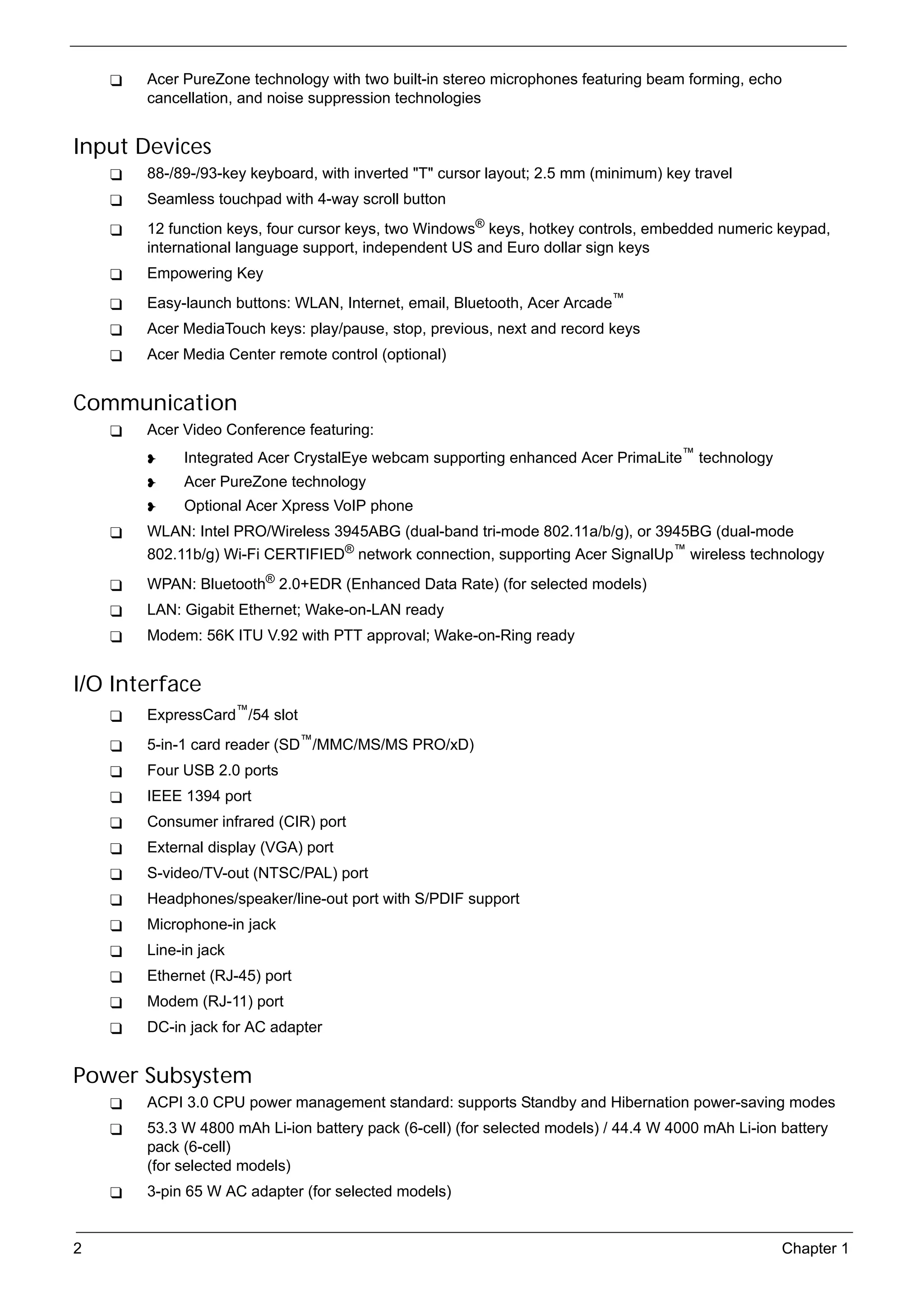 SG_Aspire4920_Book.book   Page 2   Monday, May 28, 2007   6:49 PM




                 Acer PureZone technology with two built-in stereo microphones featuring beam forming, echo
                 cancellation, and noise suppression technologies


     Input Devices
                 88-/89-/93-key keyboard, with inverted "T" cursor layout; 2.5 mm (minimum) key travel
                 Seamless touchpad with 4-way scroll button
                 12 function keys, four cursor keys, two Windows® keys, hotkey controls, embedded numeric keypad,
                 international language support, independent US and Euro dollar sign keys
                 Empowering Key
                 Easy-launch buttons: WLAN, Internet, email, Bluetooth, Acer Arcade™
                 Acer MediaTouch keys: play/pause, stop, previous, next and record keys
                 Acer Media Center remote control (optional)


     Communication
                 Acer Video Conference featuring:
                          Integrated Acer CrystalEye webcam supporting enhanced Acer PrimaLite™ technology
                          Acer PureZone technology
                          Optional Acer Xpress VoIP phone
                 WLAN: Intel PRO/Wireless 3945ABG (dual-band tri-mode 802.11a/b/g), or 3945BG (dual-mode
                 802.11b/g) Wi-Fi CERTIFIED® network connection, supporting Acer SignalUp™ wireless technology
                 WPAN: Bluetooth® 2.0+EDR (Enhanced Data Rate) (for selected models)
                 LAN: Gigabit Ethernet; Wake-on-LAN ready
                 Modem: 56K ITU V.92 with PTT approval; Wake-on-Ring ready


     I/O Interface
                 ExpressCard™/54 slot
                 5-in-1 card reader (SD™/MMC/MS/MS PRO/xD)
                 Four USB 2.0 ports
                 IEEE 1394 port
                 Consumer infrared (CIR) port
                 External display (VGA) port
                 S-video/TV-out (NTSC/PAL) port
                 Headphones/speaker/line-out port with S/PDIF support
                 Microphone-in jack
                 Line-in jack
                 Ethernet (RJ-45) port
                 Modem (RJ-11) port
                 DC-in jack for AC adapter


     Power Subsystem
                 ACPI 3.0 CPU power management standard: supports Standby and Hibernation power-saving modes
                 53.3 W 4800 mAh Li-ion battery pack (6-cell) (for selected models) / 44.4 W 4000 mAh Li-ion battery
                 pack (6-cell)
                 (for selected models)
                 3-pin 65 W AC adapter (for selected models)


     2                                                                                                       Chapter 1
 