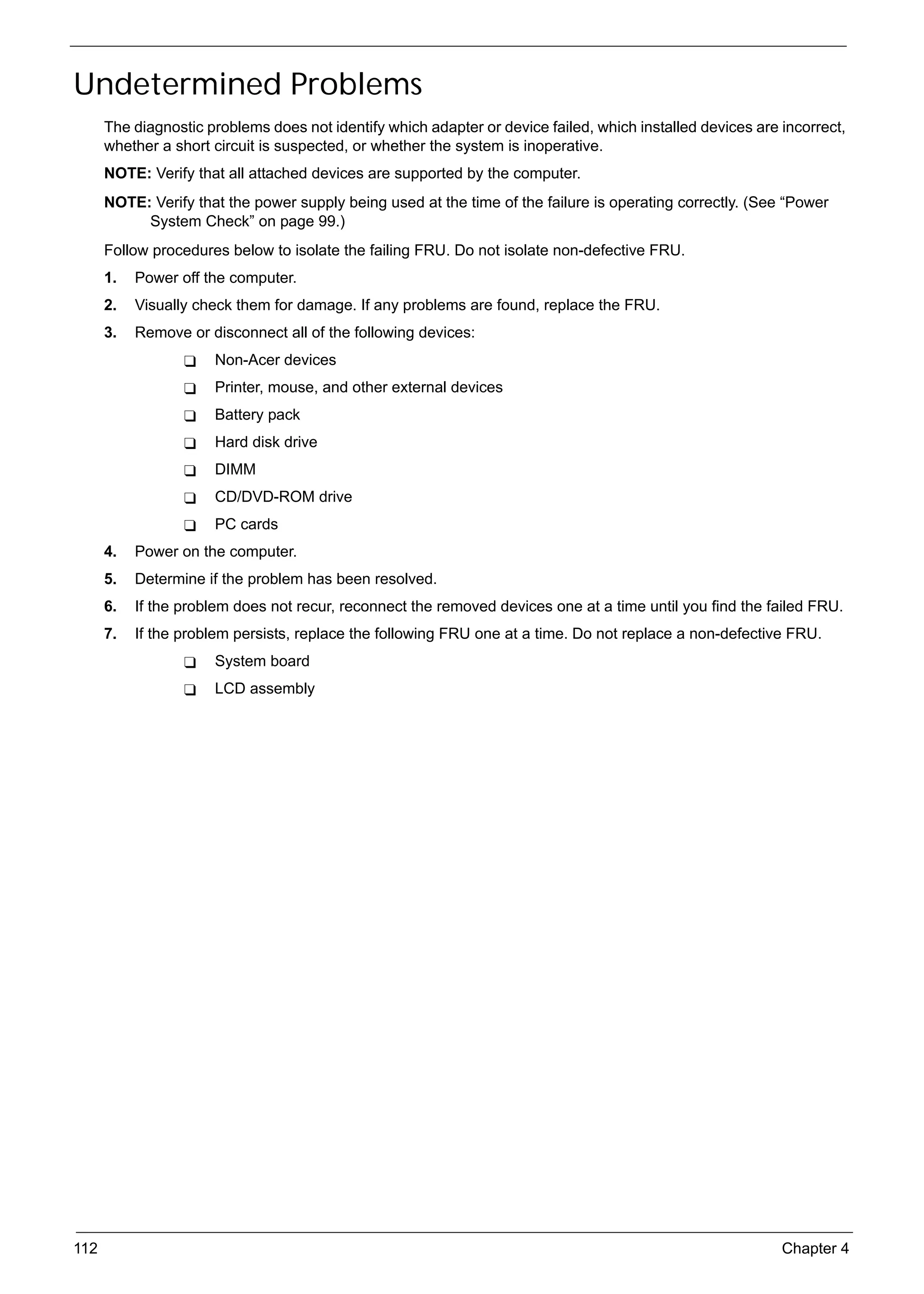 SG_Aspire4920_Book.book   Page 112   Monday, May 28, 2007 6:49 PM




     Undetermined Problems
           The diagnostic problems does not identify which adapter or device failed, which installed devices are incorrect,
           whether a short circuit is suspected, or whether the system is inoperative.
           NOTE: Verify that all attached devices are supported by the computer.
           NOTE: Verify that the power supply being used at the time of the failure is operating correctly. (See “Power
                System Check” on page 99.)
           Follow procedures below to isolate the failing FRU. Do not isolate non-defective FRU.
           1.   Power off the computer.
           2.   Visually check them for damage. If any problems are found, replace the FRU.
           3.   Remove or disconnect all of the following devices:
                              Non-Acer devices
                              Printer, mouse, and other external devices
                              Battery pack
                              Hard disk drive
                              DIMM
                              CD/DVD-ROM drive
                              PC cards
           4.   Power on the computer.
           5.   Determine if the problem has been resolved.
           6.   If the problem does not recur, reconnect the removed devices one at a time until you find the failed FRU.
           7.   If the problem persists, replace the following FRU one at a time. Do not replace a non-defective FRU.
                              System board
                              LCD assembly




     112                                                                                                         Chapter 4
 