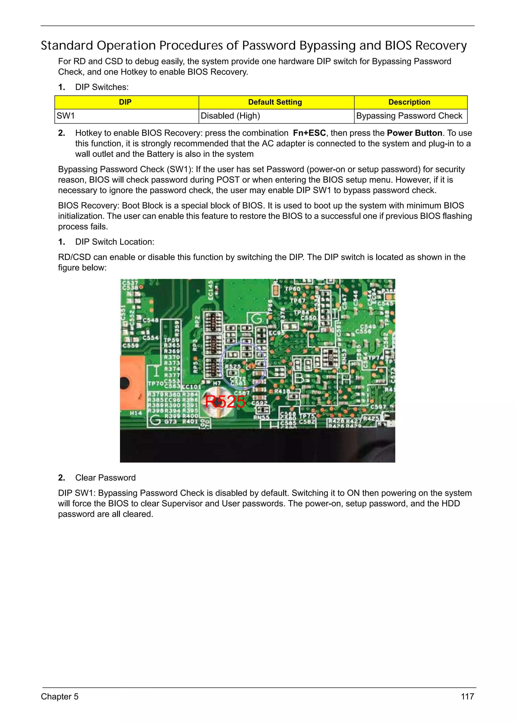 SG_Aspire4920_Book.book   Page 117   Monday, May 28, 2007 6:49 PM




     Standard Operation Procedures of Password Bypassing and BIOS Recovery
          For RD and CSD to debug easily, the system provide one hardware DIP switch for Bypassing Password
          Check, and one Hotkey to enable BIOS Recovery.
          1.    DIP Switches:
                             DIP                                    Default Setting                 Description
          SW1                                         Disabled (High)                       Bypassing Password Check
          2.    Hotkey to enable BIOS Recovery: press the combination Fn+ESC, then press the Power Button. To use
                this function, it is strongly recommended that the AC adapter is connected to the system and plug-in to a
                wall outlet and the Battery is also in the system
          Bypassing Password Check (SW1): If the user has set Password (power-on or setup password) for security
          reason, BIOS will check password during POST or when entering the BIOS setup menu. However, if it is
          necessary to ignore the password check, the user may enable DIP SW1 to bypass password check.
          BIOS Recovery: Boot Block is a special block of BIOS. It is used to boot up the system with minimum BIOS
          initialization. The user can enable this feature to restore the BIOS to a successful one if previous BIOS flashing
          process fails.
          1.    DIP Switch Location:
          RD/CSD can enable or disable this function by switching the DIP. The DIP switch is located as shown in the
          figure below:




                                                       R525



          2.    Clear Password
          DIP SW1: Bypassing Password Check is disabled by default. Switching it to ON then powering on the system
          will force the BIOS to clear Supervisor and User passwords. The power-on, setup password, and the HDD
          password are all cleared.




     Chapter 5                                                                                                          117
 