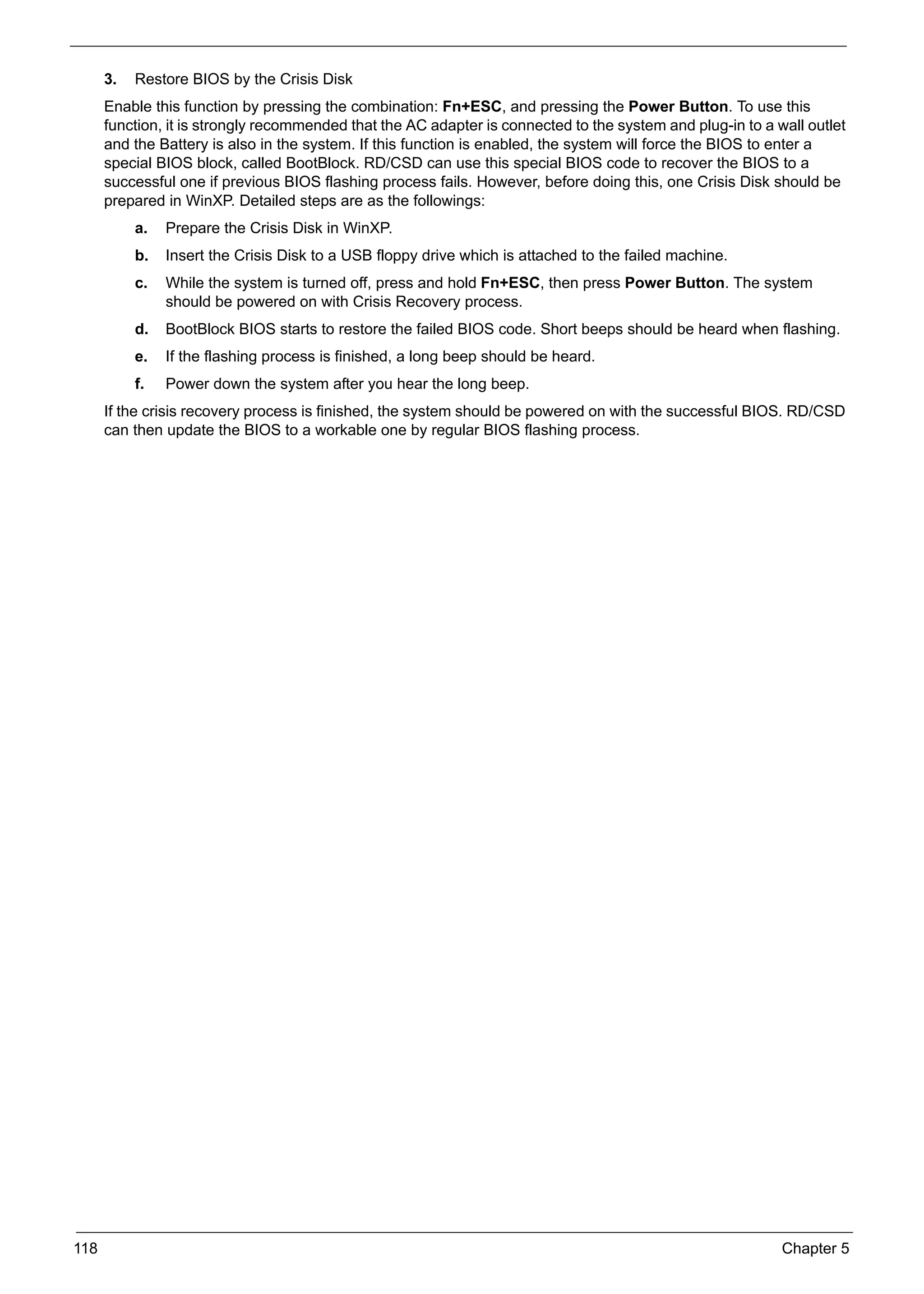 SG_Aspire4920_Book.book   Page 118   Monday, May 28, 2007 6:49 PM




           3.   Restore BIOS by the Crisis Disk
           Enable this function by pressing the combination: Fn+ESC, and pressing the Power Button. To use this
           function, it is strongly recommended that the AC adapter is connected to the system and plug-in to a wall outlet
           and the Battery is also in the system. If this function is enabled, the system will force the BIOS to enter a
           special BIOS block, called BootBlock. RD/CSD can use this special BIOS code to recover the BIOS to a
           successful one if previous BIOS flashing process fails. However, before doing this, one Crisis Disk should be
           prepared in WinXP. Detailed steps are as the followings:
                a.   Prepare the Crisis Disk in WinXP.
                b.   Insert the Crisis Disk to a USB floppy drive which is attached to the failed machine.
                c.   While the system is turned off, press and hold Fn+ESC, then press Power Button. The system
                     should be powered on with Crisis Recovery process.
                d.   BootBlock BIOS starts to restore the failed BIOS code. Short beeps should be heard when flashing.
                e.   If the flashing process is finished, a long beep should be heard.
                f.   Power down the system after you hear the long beep.
           If the crisis recovery process is finished, the system should be powered on with the successful BIOS. RD/CSD
           can then update the BIOS to a workable one by regular BIOS flashing process.




     118                                                                                                         Chapter 5
 