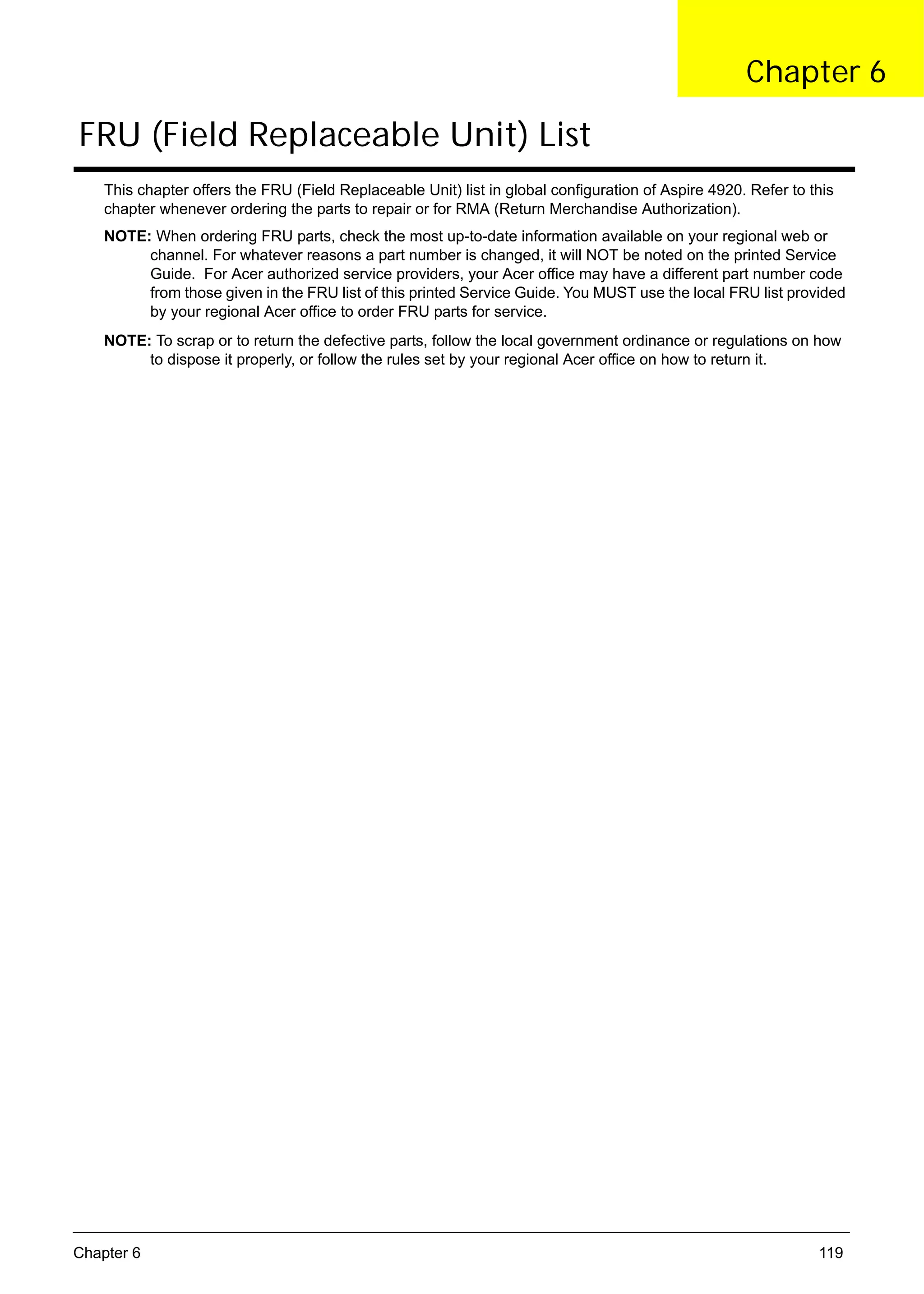 SG_Aspire4920_Book.book   Page 119   Monday, May 28, 2007 6:49 PM




                                                                                                           Chapter 6

      FRU (Field Replaceable Unit) List
          This chapter offers the FRU (Field Replaceable Unit) list in global configuration of Aspire 4920. Refer to this
          chapter whenever ordering the parts to repair or for RMA (Return Merchandise Authorization).
          NOTE: When ordering FRU parts, check the most up-to-date information available on your regional web or
               channel. For whatever reasons a part number is changed, it will NOT be noted on the printed Service
               Guide. For Acer authorized service providers, your Acer office may have a different part number code
               from those given in the FRU list of this printed Service Guide. You MUST use the local FRU list provided
               by your regional Acer office to order FRU parts for service.
          NOTE: To scrap or to return the defective parts, follow the local government ordinance or regulations on how
               to dispose it properly, or follow the rules set by your regional Acer office on how to return it.




     Chapter 6                                                                                                        119
 