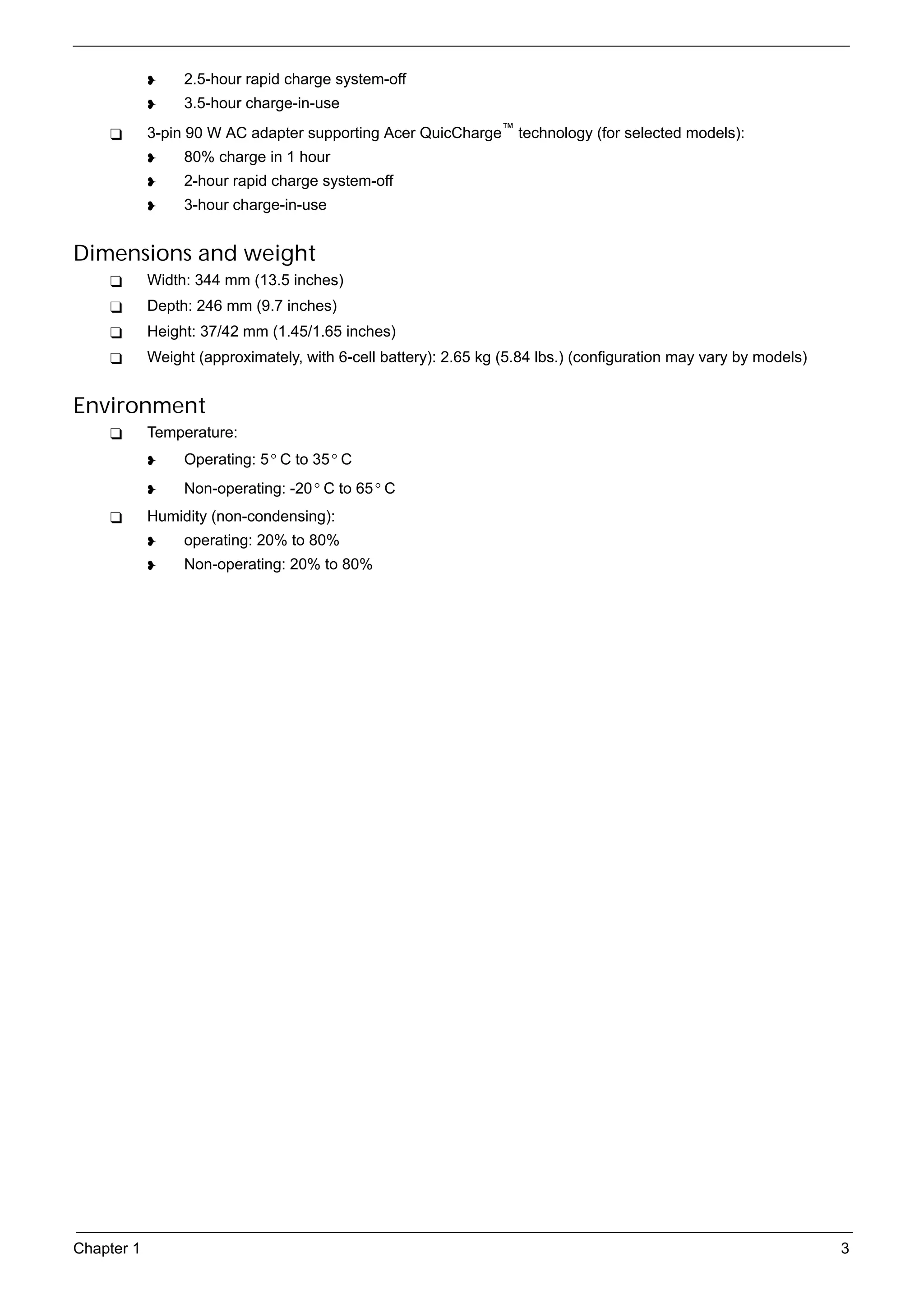 SG_Aspire4920_Book.book   Page 3   Monday, May 28, 2007   6:49 PM




                          2.5-hour rapid charge system-off
                          3.5-hour charge-in-use
                 3-pin 90 W AC adapter supporting Acer QuicCharge™ technology (for selected models):
                          80% charge in 1 hour
                          2-hour rapid charge system-off
                          3-hour charge-in-use


     Dimensions and weight
                 Width: 344 mm (13.5 inches)
                 Depth: 246 mm (9.7 inches)
                 Height: 37/42 mm (1.45/1.65 inches)
                 Weight (approximately, with 6-cell battery): 2.65 kg (5.84 lbs.) (configuration may vary by models)


     Environment
                 Temperature:
                          Operating: 5 ° C to 35 ° C
                          Non-operating: -20 ° C to 65 ° C
                 Humidity (non-condensing):
                          operating: 20% to 80%
                          Non-operating: 20% to 80%




     Chapter 1                                                                                                         3
 