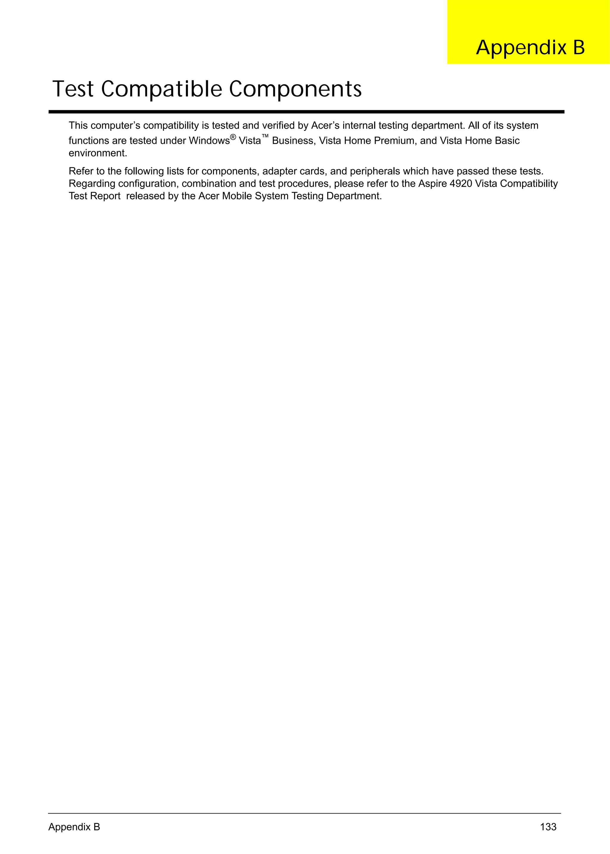 SG_Aspire4920_Book.book   Page 133   Monday, May 28, 2007 6:49 PM




                                                                                                        Appendix B

      Test Compatible Components
          This computer’s compatibility is tested and verified by Acer’s internal testing department. All of its system
          functions are tested under Windows® Vista™ Business, Vista Home Premium, and Vista Home Basic
          environment.
          Refer to the following lists for components, adapter cards, and peripherals which have passed these tests.
          Regarding configuration, combination and test procedures, please refer to the Aspire 4920 Vista Compatibility
          Test Report released by the Acer Mobile System Testing Department.




     Appendix B                                                                                                           133
 