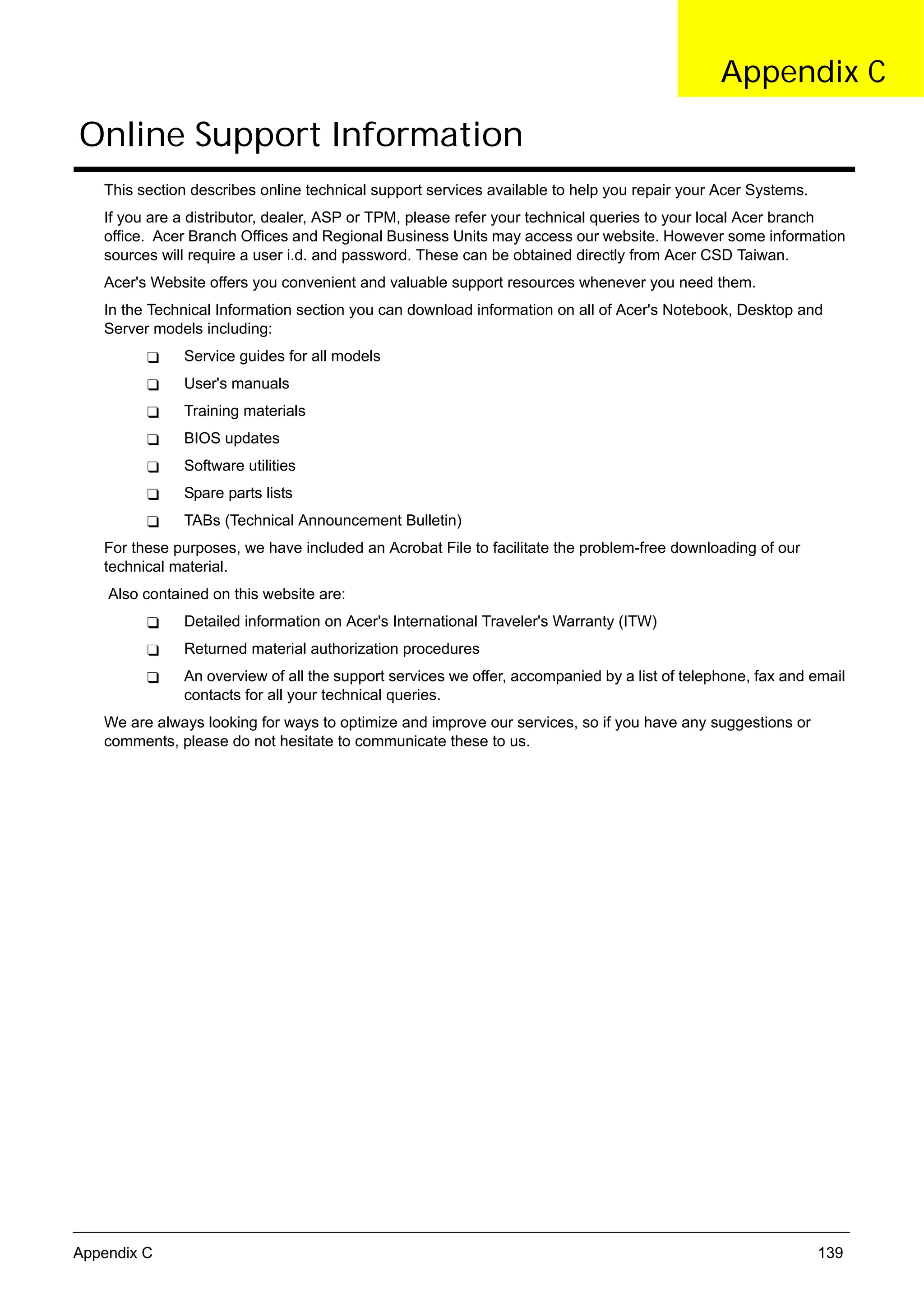 SG_Aspire4920_Book.book   Page 139   Monday, May 28, 2007 6:49 PM




                                                                                                          Appendix C

      Online Support Information
          This section describes online technical support services available to help you repair your Acer Systems.
          If you are a distributor, dealer, ASP or TPM, please refer your technical queries to your local Acer branch
          office. Acer Branch Offices and Regional Business Units may access our website. However some information
          sources will require a user i.d. and password. These can be obtained directly from Acer CSD Taiwan.
          Acer's Website offers you convenient and valuable support resources whenever you need them.
          In the Technical Information section you can download information on all of Acer's Notebook, Desktop and
          Server models including:
                          Service guides for all models
                          User's manuals
                          Training materials
                          BIOS updates
                          Software utilities
                          Spare parts lists
                          TABs (Technical Announcement Bulletin)
          For these purposes, we have included an Acrobat File to facilitate the problem-free downloading of our
          technical material.
           Also contained on this website are:
                          Detailed information on Acer's International Traveler's Warranty (ITW)
                          Returned material authorization procedures
                          An overview of all the support services we offer, accompanied by a list of telephone, fax and email
                          contacts for all your technical queries.
          We are always looking for ways to optimize and improve our services, so if you have any suggestions or
          comments, please do not hesitate to communicate these to us.




     Appendix C                                                                                                         139
 