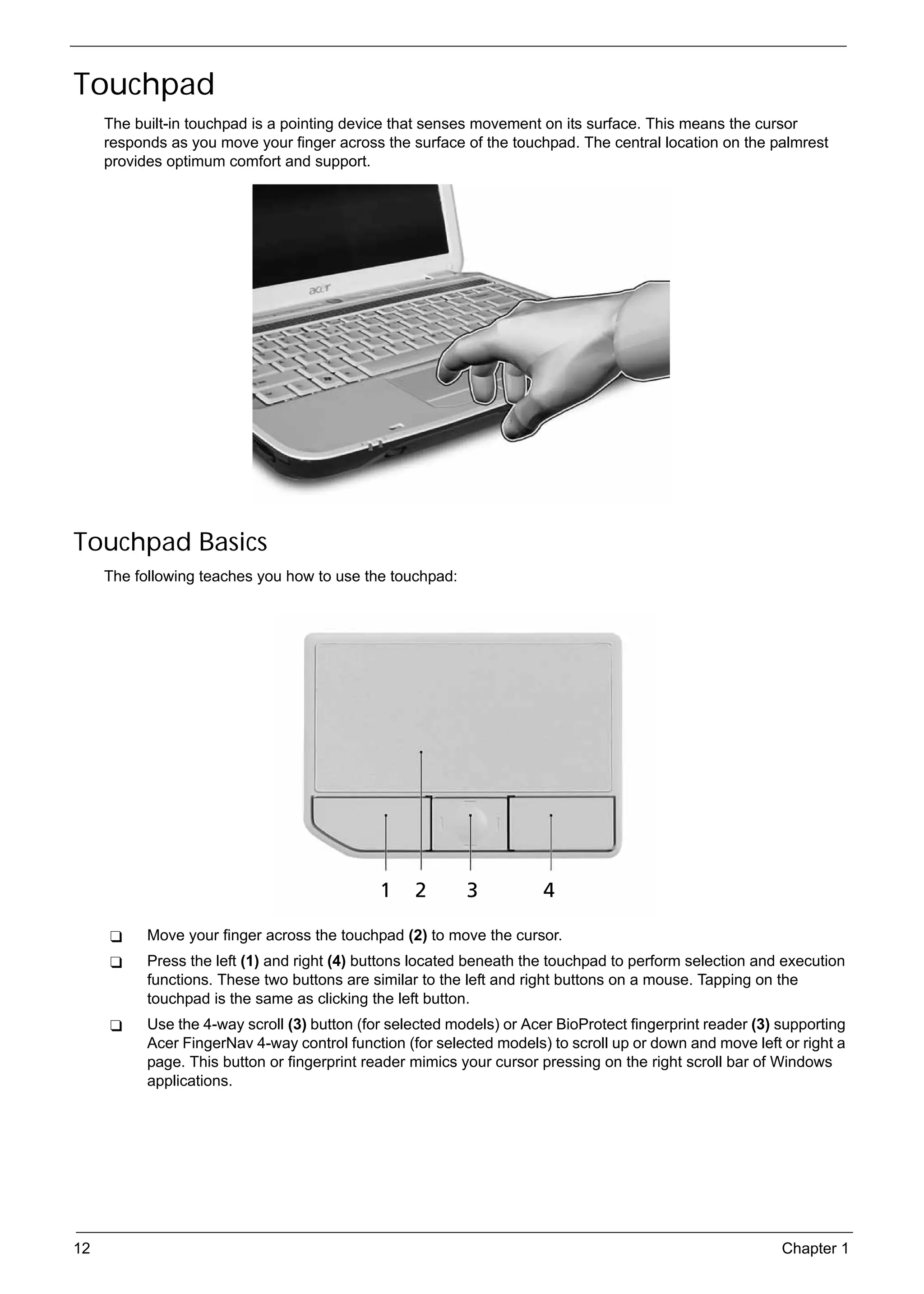SG_Aspire4920_Book.book   Page 12   Monday, May 28, 2007   6:49 PM




     Touchpad
          The built-in touchpad is a pointing device that senses movement on its surface. This means the cursor
          responds as you move your finger across the surface of the touchpad. The central location on the palmrest
          provides optimum comfort and support.




     Touchpad Basics
          The following teaches you how to use the touchpad:




                 Move your finger across the touchpad (2) to move the cursor.
                 Press the left (1) and right (4) buttons located beneath the touchpad to perform selection and execution
                 functions. These two buttons are similar to the left and right buttons on a mouse. Tapping on the
                 touchpad is the same as clicking the left button.
                 Use the 4-way scroll (3) button (for selected models) or Acer BioProtect fingerprint reader (3) supporting
                 Acer FingerNav 4-way control function (for selected models) to scroll up or down and move left or right a
                 page. This button or fingerprint reader mimics your cursor pressing on the right scroll bar of Windows
                 applications.




     12                                                                                                          Chapter 1
 