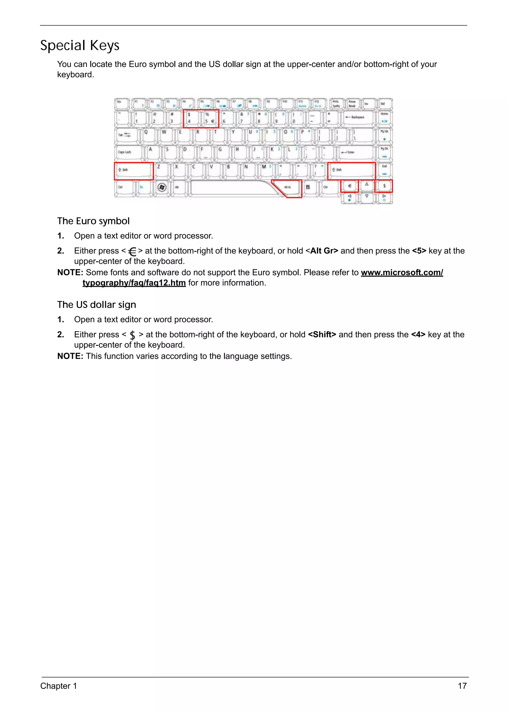 SG_Aspire4920_Book.book   Page 17   Monday, May 28, 2007   6:49 PM




     Special Keys
          You can locate the Euro symbol and the US dollar sign at the upper-center and/or bottom-right of your
          keyboard.




          The Euro symbol
          1.   Open a text editor or word processor.
          2. Either press < > at the bottom-right of the keyboard, or hold <Alt Gr> and then press the <5> key at the
             upper-center of the keyboard.
          NOTE: Some fonts and software do not support the Euro symbol. Please refer to www.microsoft.com/
               typography/faq/faq12.htm for more information.

          The US dollar sign
          1.   Open a text editor or word processor.
          2. Either press < > at the bottom-right of the keyboard, or hold <Shift> and then press the <4> key at the
             upper-center of the keyboard.
          NOTE: This function varies according to the language settings.




     Chapter 1                                                                                                     17
 