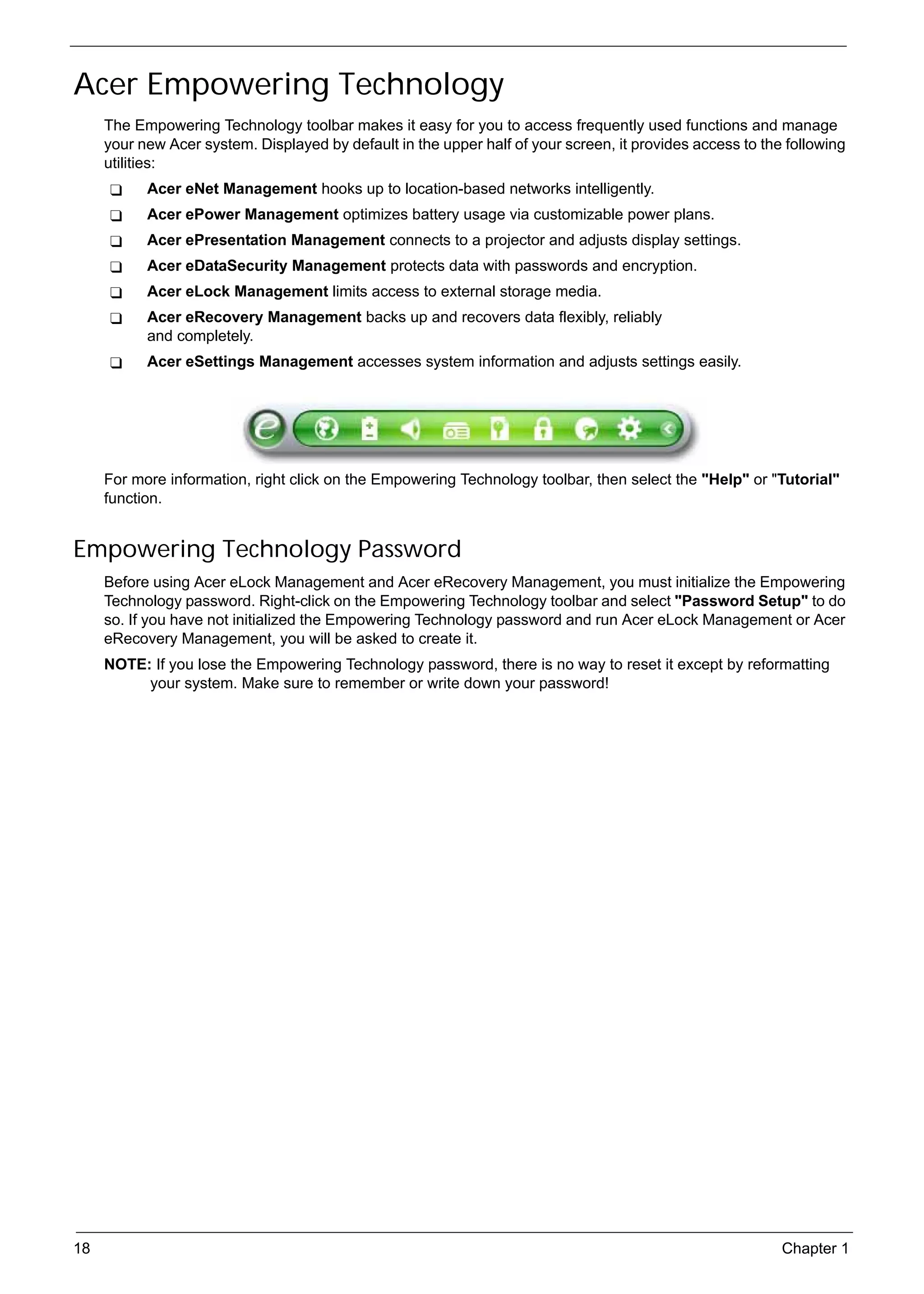 SG_Aspire4920_Book.book   Page 18   Monday, May 28, 2007   6:49 PM




     Acer Empowering Technology
          The Empowering Technology toolbar makes it easy for you to access frequently used functions and manage
          your new Acer system. Displayed by default in the upper half of your screen, it provides access to the following
          utilities:
                 Acer eNet Management hooks up to location-based networks intelligently.
                 Acer ePower Management optimizes battery usage via customizable power plans.
                 Acer ePresentation Management connects to a projector and adjusts display settings.
                 Acer eDataSecurity Management protects data with passwords and encryption.
                 Acer eLock Management limits access to external storage media.
                 Acer eRecovery Management backs up and recovers data flexibly, reliably
                 and completely.
                 Acer eSettings Management accesses system information and adjusts settings easily.




          For more information, right click on the Empowering Technology toolbar, then select the "Help" or "Tutorial"
          function.


     Empowering Technology Password
          Before using Acer eLock Management and Acer eRecovery Management, you must initialize the Empowering
          Technology password. Right-click on the Empowering Technology toolbar and select "Password Setup" to do
          so. If you have not initialized the Empowering Technology password and run Acer eLock Management or Acer
          eRecovery Management, you will be asked to create it.
          NOTE: If you lose the Empowering Technology password, there is no way to reset it except by reformatting
               your system. Make sure to remember or write down your password!




     18                                                                                                         Chapter 1
 