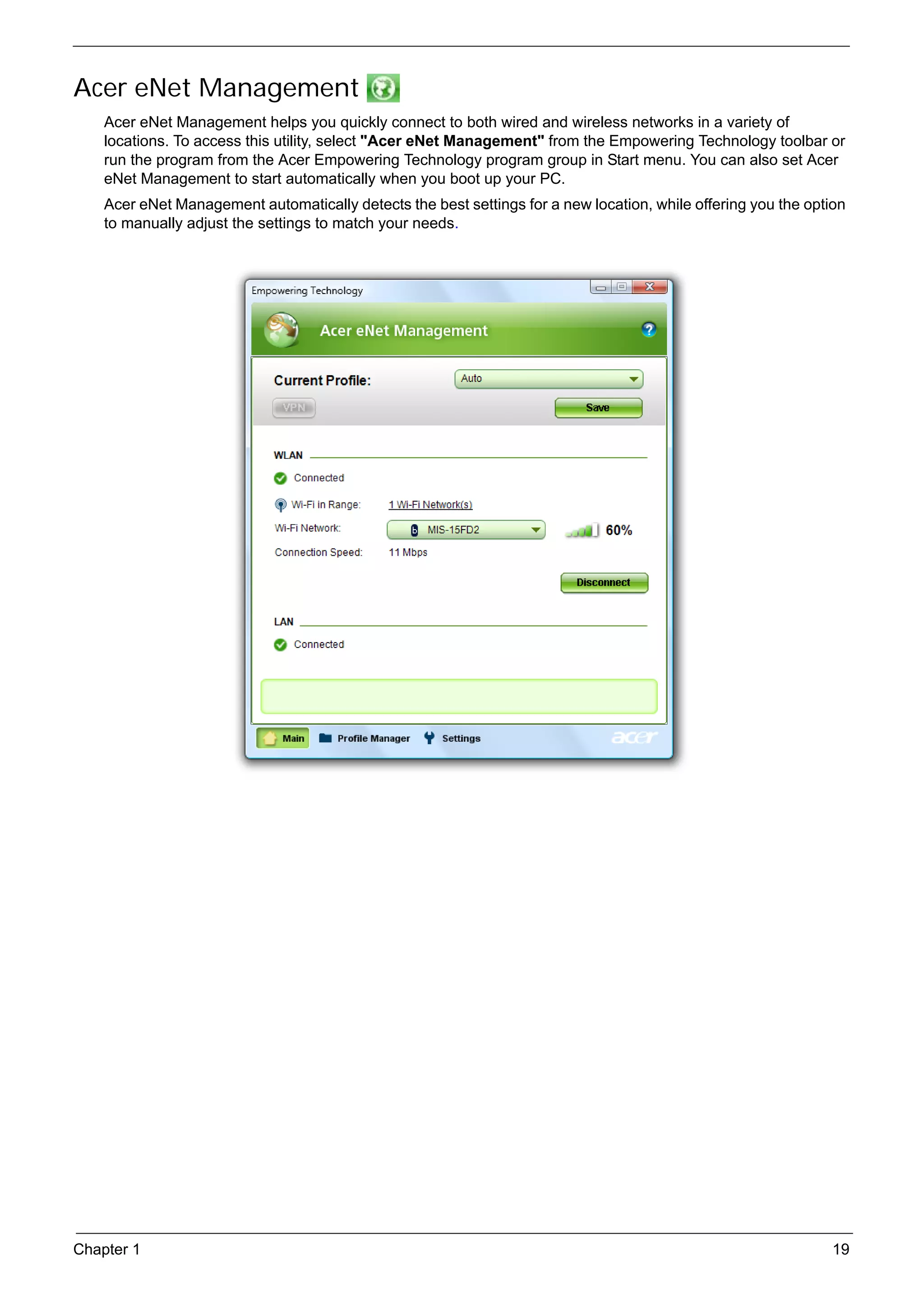 SG_Aspire4920_Book.book   Page 19   Monday, May 28, 2007   6:49 PM




     Acer eNet Management
          Acer eNet Management helps you quickly connect to both wired and wireless networks in a variety of
          locations. To access this utility, select "Acer eNet Management" from the Empowering Technology toolbar or
          run the program from the Acer Empowering Technology program group in Start menu. You can also set Acer
          eNet Management to start automatically when you boot up your PC.
          Acer eNet Management automatically detects the best settings for a new location, while offering you the option
          to manually adjust the settings to match your needs.




     Chapter 1                                                                                                        19
 