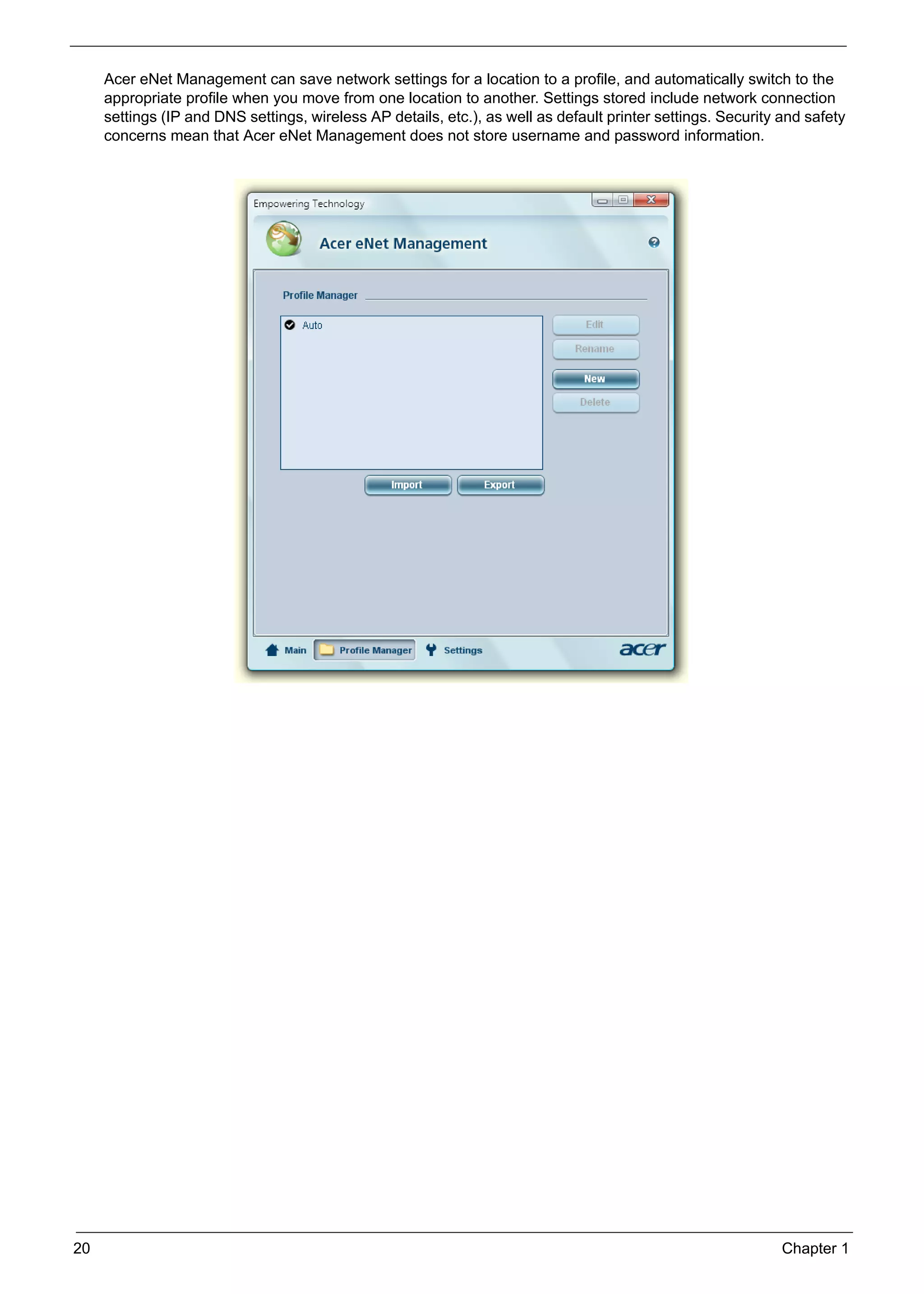 SG_Aspire4920_Book.book   Page 20   Monday, May 28, 2007   6:49 PM




          Acer eNet Management can save network settings for a location to a profile, and automatically switch to the
          appropriate profile when you move from one location to another. Settings stored include network connection
          settings (IP and DNS settings, wireless AP details, etc.), as well as default printer settings. Security and safety
          concerns mean that Acer eNet Management does not store username and password information.




     20                                                                                                            Chapter 1
 