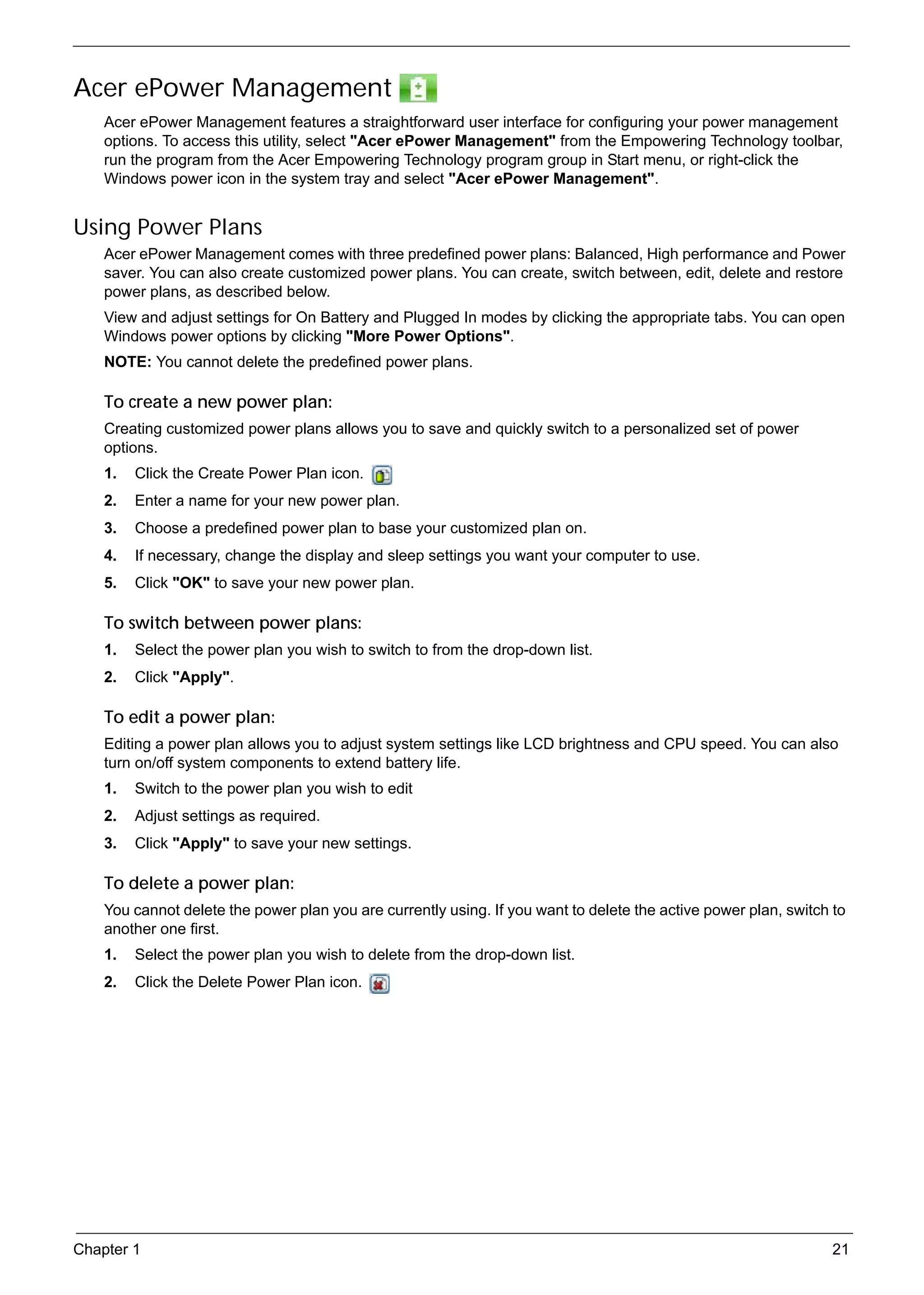 SG_Aspire4920_Book.book   Page 21   Monday, May 28, 2007   6:49 PM




     Acer ePower Management
          Acer ePower Management features a straightforward user interface for configuring your power management
          options. To access this utility, select "Acer ePower Management" from the Empowering Technology toolbar,
          run the program from the Acer Empowering Technology program group in Start menu, or right-click the
          Windows power icon in the system tray and select "Acer ePower Management".


     Using Power Plans
          Acer ePower Management comes with three predefined power plans: Balanced, High performance and Power
          saver. You can also create customized power plans. You can create, switch between, edit, delete and restore
          power plans, as described below.
          View and adjust settings for On Battery and Plugged In modes by clicking the appropriate tabs. You can open
          Windows power options by clicking "More Power Options".
          NOTE: You cannot delete the predefined power plans.

          To create a new power plan:
          Creating customized power plans allows you to save and quickly switch to a personalized set of power
          options.
          1.   Click the Create Power Plan icon.
          2.   Enter a name for your new power plan.
          3.   Choose a predefined power plan to base your customized plan on.
          4.   If necessary, change the display and sleep settings you want your computer to use.
          5.   Click "OK" to save your new power plan.

          To switch between power plans:
          1.   Select the power plan you wish to switch to from the drop-down list.
          2.   Click "Apply".

          To edit a power plan:
          Editing a power plan allows you to adjust system settings like LCD brightness and CPU speed. You can also
          turn on/off system components to extend battery life.
          1.   Switch to the power plan you wish to edit
          2.   Adjust settings as required.
          3.   Click "Apply" to save your new settings.

          To delete a power plan:
          You cannot delete the power plan you are currently using. If you want to delete the active power plan, switch to
          another one first.
          1.   Select the power plan you wish to delete from the drop-down list.
          2.   Click the Delete Power Plan icon.




     Chapter 1                                                                                                          21
 