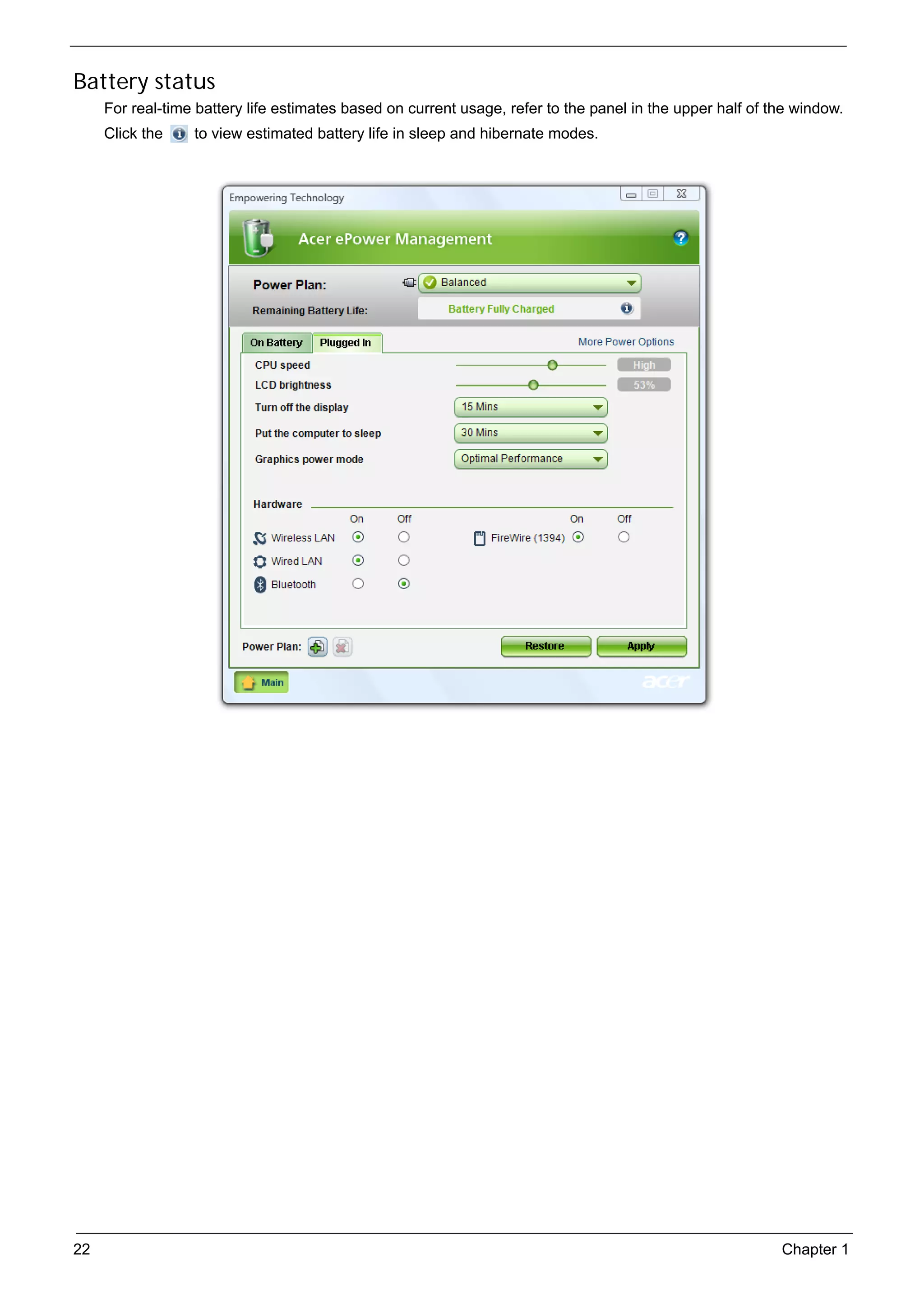 SG_Aspire4920_Book.book   Page 22   Monday, May 28, 2007   6:49 PM




     Battery status
          For real-time battery life estimates based on current usage, refer to the panel in the upper half of the window.
          Click the       to view estimated battery life in sleep and hibernate modes.




     22                                                                                                         Chapter 1
 
