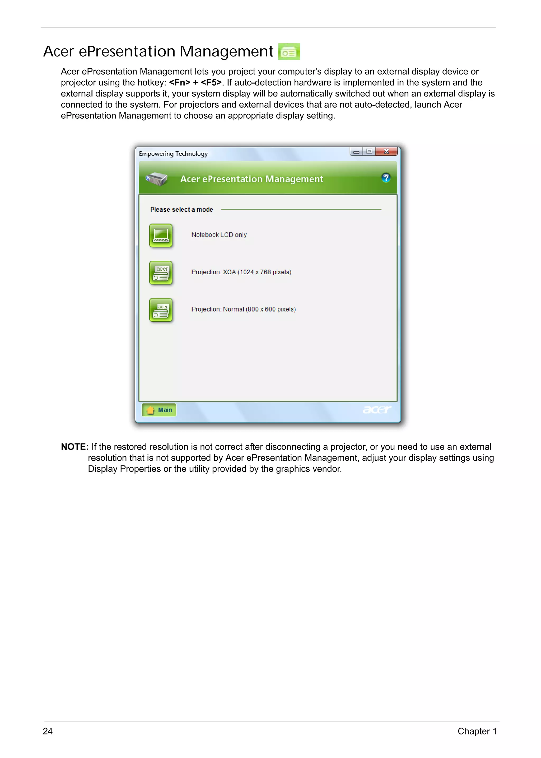 SG_Aspire4920_Book.book   Page 24   Monday, May 28, 2007   6:49 PM




     Acer ePresentation Management
          Acer ePresentation Management lets you project your computer's display to an external display device or
          projector using the hotkey: <Fn> + <F5>. If auto-detection hardware is implemented in the system and the
          external display supports it, your system display will be automatically switched out when an external display is
          connected to the system. For projectors and external devices that are not auto-detected, launch Acer
          ePresentation Management to choose an appropriate display setting.




          NOTE: If the restored resolution is not correct after disconnecting a projector, or you need to use an external
               resolution that is not supported by Acer ePresentation Management, adjust your display settings using
               Display Properties or the utility provided by the graphics vendor.




     24                                                                                                         Chapter 1
 