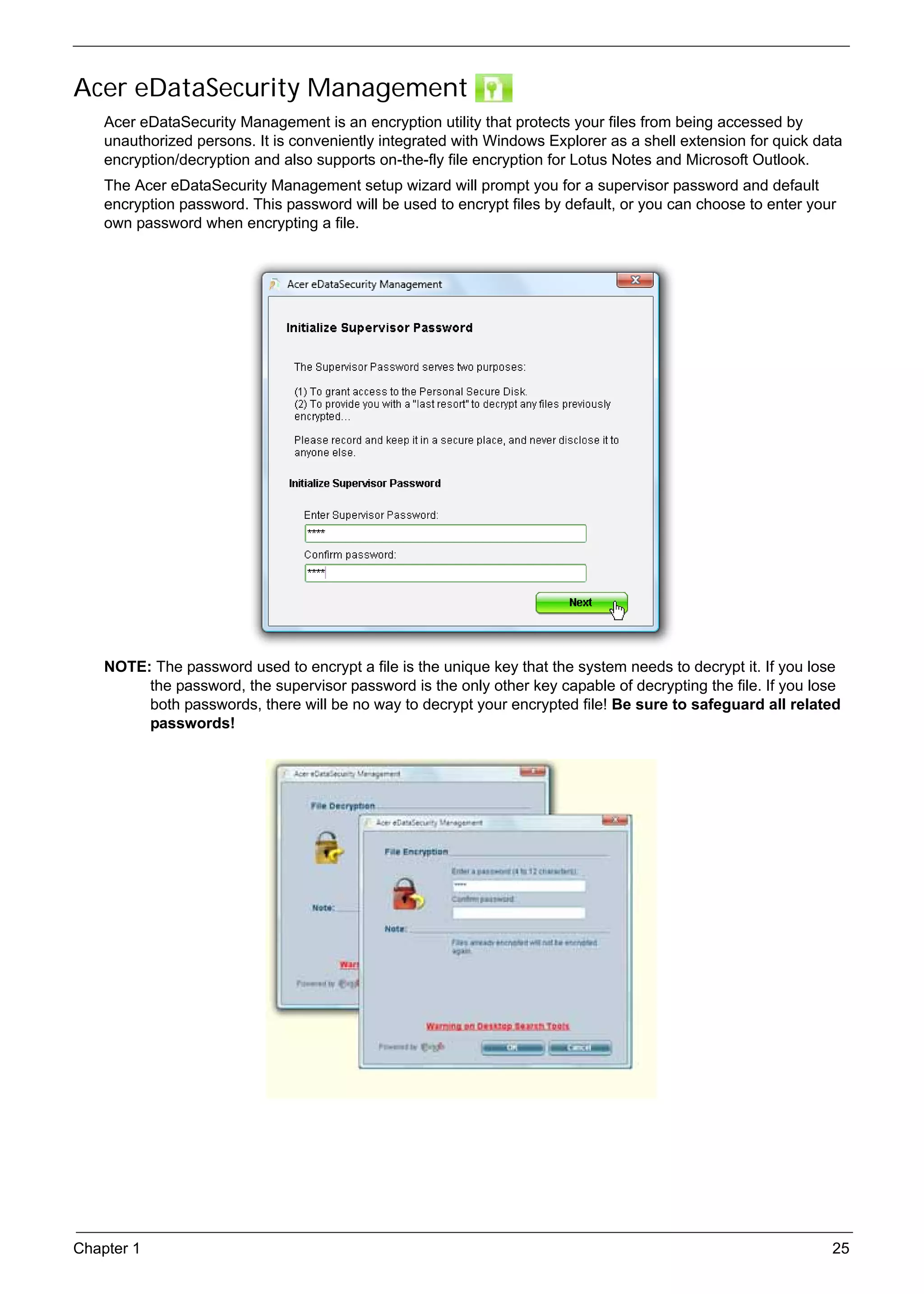 SG_Aspire4920_Book.book   Page 25   Monday, May 28, 2007   6:49 PM




     Acer eDataSecurity Management
          Acer eDataSecurity Management is an encryption utility that protects your files from being accessed by
          unauthorized persons. It is conveniently integrated with Windows Explorer as a shell extension for quick data
          encryption/decryption and also supports on-the-fly file encryption for Lotus Notes and Microsoft Outlook.
          The Acer eDataSecurity Management setup wizard will prompt you for a supervisor password and default
          encryption password. This password will be used to encrypt files by default, or you can choose to enter your
          own password when encrypting a file.




          NOTE: The password used to encrypt a file is the unique key that the system needs to decrypt it. If you lose
               the password, the supervisor password is the only other key capable of decrypting the file. If you lose
               both passwords, there will be no way to decrypt your encrypted file! Be sure to safeguard all related
               passwords!




     Chapter 1                                                                                                       25
 