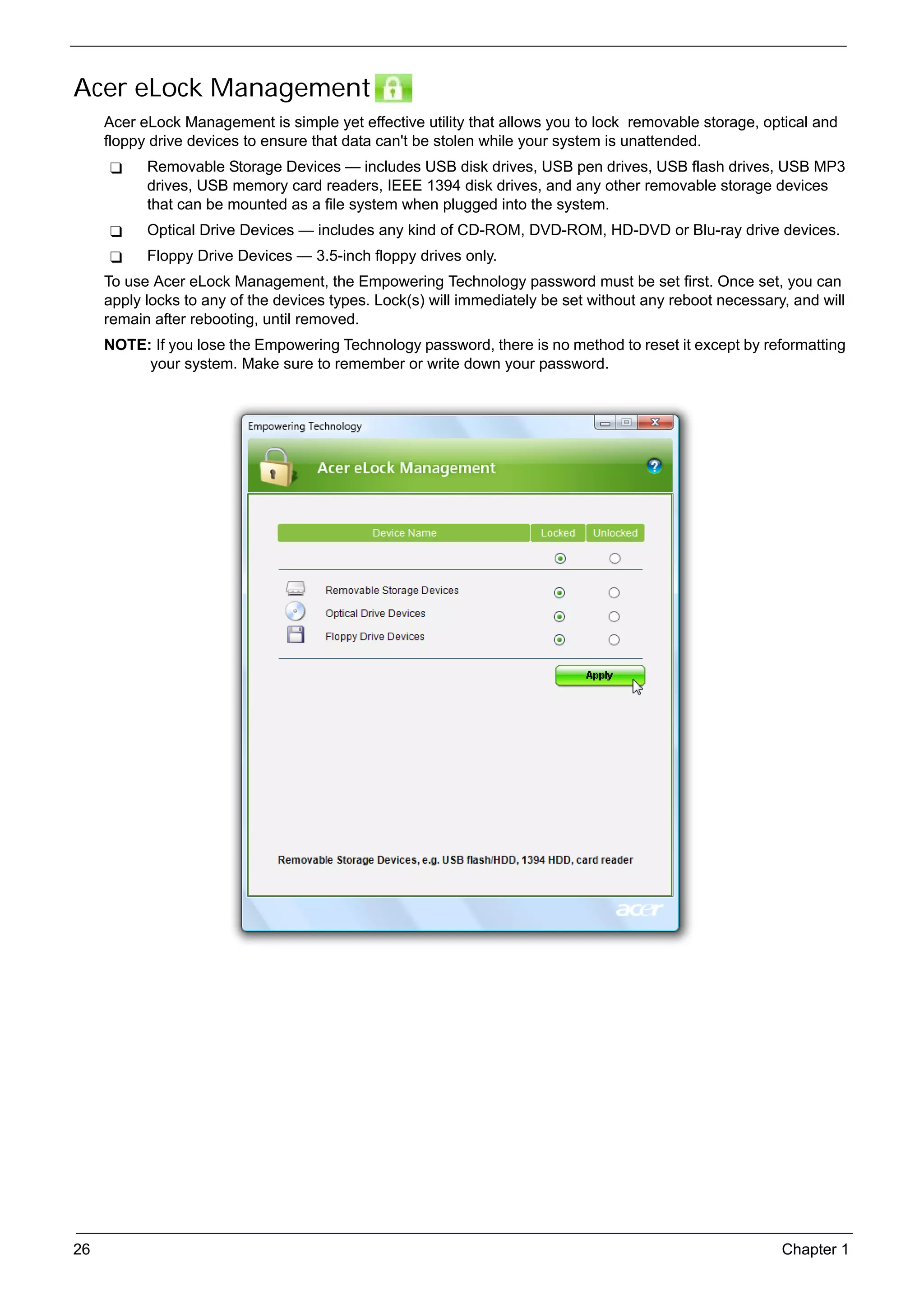 SG_Aspire4920_Book.book   Page 26   Monday, May 28, 2007   6:49 PM




     Acer eLock Management
          Acer eLock Management is simple yet effective utility that allows you to lock removable storage, optical and
          floppy drive devices to ensure that data can't be stolen while your system is unattended.
                 Removable Storage Devices — includes USB disk drives, USB pen drives, USB flash drives, USB MP3
                 drives, USB memory card readers, IEEE 1394 disk drives, and any other removable storage devices
                 that can be mounted as a file system when plugged into the system.
                 Optical Drive Devices — includes any kind of CD-ROM, DVD-ROM, HD-DVD or Blu-ray drive devices.
                 Floppy Drive Devices — 3.5-inch floppy drives only.
          To use Acer eLock Management, the Empowering Technology password must be set first. Once set, you can
          apply locks to any of the devices types. Lock(s) will immediately be set without any reboot necessary, and will
          remain after rebooting, until removed.
          NOTE: If you lose the Empowering Technology password, there is no method to reset it except by reformatting
               your system. Make sure to remember or write down your password.




     26                                                                                                        Chapter 1
 