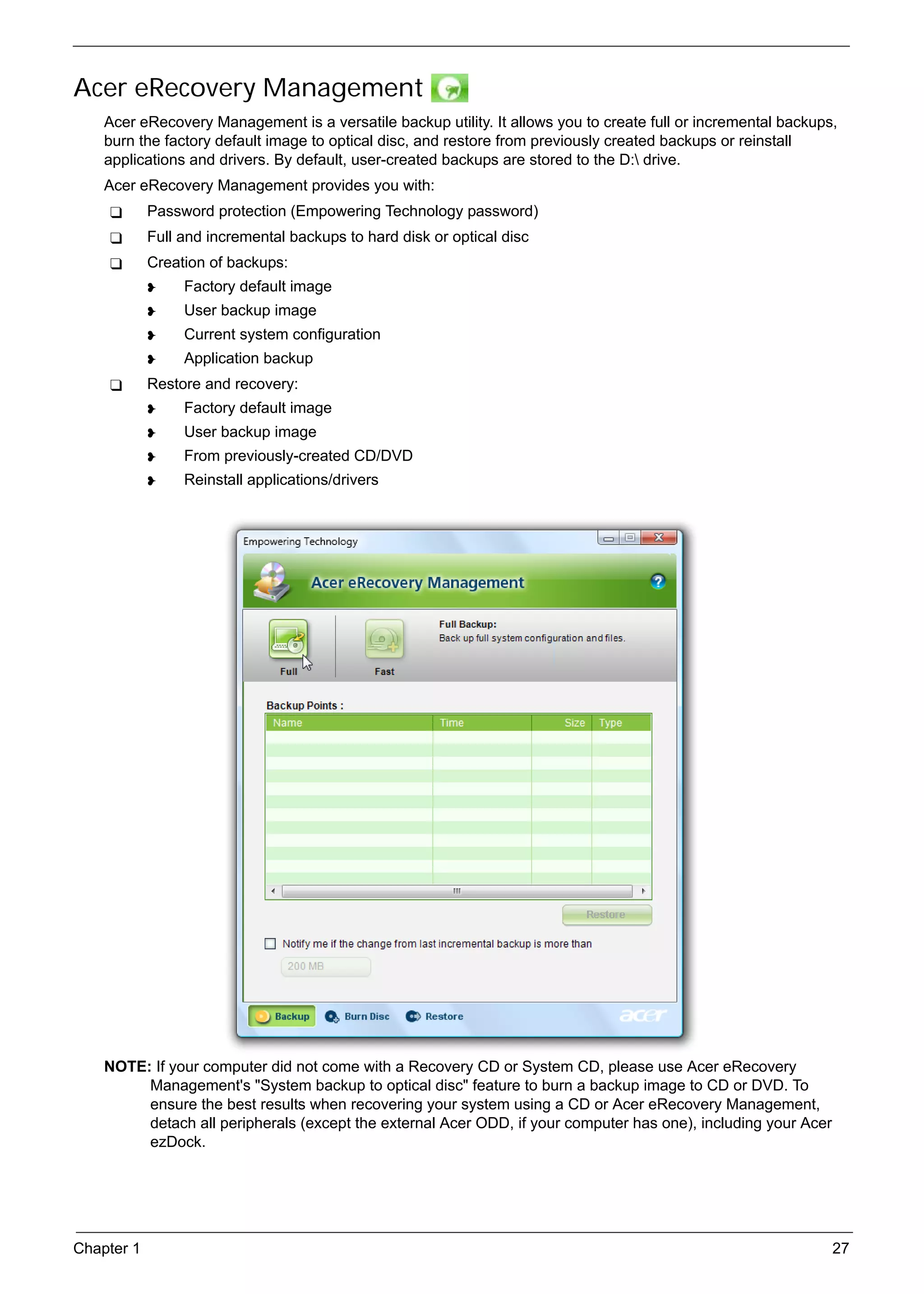 SG_Aspire4920_Book.book   Page 27   Monday, May 28, 2007   6:49 PM




     Acer eRecovery Management
          Acer eRecovery Management is a versatile backup utility. It allows you to create full or incremental backups,
          burn the factory default image to optical disc, and restore from previously created backups or reinstall
          applications and drivers. By default, user-created backups are stored to the D: drive.
          Acer eRecovery Management provides you with:
                 Password protection (Empowering Technology password)
                 Full and incremental backups to hard disk or optical disc
                 Creation of backups:
                          Factory default image
                          User backup image
                          Current system configuration
                          Application backup
                 Restore and recovery:
                          Factory default image
                          User backup image
                          From previously-created CD/DVD
                          Reinstall applications/drivers




          NOTE: If your computer did not come with a Recovery CD or System CD, please use Acer eRecovery
               Management's "System backup to optical disc" feature to burn a backup image to CD or DVD. To
               ensure the best results when recovering your system using a CD or Acer eRecovery Management,
               detach all peripherals (except the external Acer ODD, if your computer has one), including your Acer
               ezDock.




     Chapter 1                                                                                                        27
 